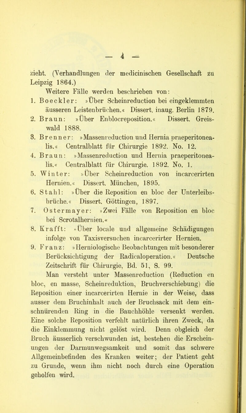 zieht. (Verhandlungen der medicinischen Gesellschaft zu Leipzig 1864.) Weitere Fälle werden beschrieben von: 1. Boeckler: »Über Scheinreduction bei eingeklemmten äusseren Leistenbrüchen.« Dissert. inaug. Berlin 1879. 2. Braun: »Über Enblocreposition.« Dissert. Greis- wald 1888. 3. Brenner: »Massenreduction und Hernia praeperitonea- lis.« Centralblatt für Chirurgie 1892. No. 12. 4. Braun: »Massenreduction und Hernia praeperitonea- lis.« Centralblatt für Chirurgie. 1892. No. 1. 5. Winter: »Über Scheinreduction von incarcerirten Hernien.« Dissert. München, 1895. 6. Stahl: »Über die Reposition en bloc der Unterleibs- brüche.« Dissert. Göttingen, 1897. 7. Ostermayer: »Zwei Fälle von Reposition en bloc bei Scrotalhernien.« 8. Kr afft: »Über locale und allgemeine Schädigungen infolge von Taxisversuchen incarcerirter Hernien. 9. Franz: » Herniologische Beobachtungen mit besonderer Berücksichtigung der Radicaloperation.« Deutsche Zeitschrift für Chirurgie, Bd. 51, S. 99. Man versteht unter Massenreduction (Reduction en bloc, en masse, Scheinreduktion, Bruchverschiebung) die Reposition einer incarcerirten Hernie in der Weise, dass ausser dem Bruchinhalt auch der Bruchsack mit dem ein- schnürenden Ring in die Bauchhöhle versenkt werden. Eine solche Reposition verfehlt natürlich ihren Zweck, da die Einklemmung nicht gelöst wird. Denn obgleich der Bruch äusserlich verschwunden ist, bestehen die Erschein- ungen der Darmunwegsamkeit und somit das schwere Allgemeinbefinden des Kranken weiter; der Patient geht zu Grunde, wenn ihm nicht noch durch eine Operation geholfen wird.