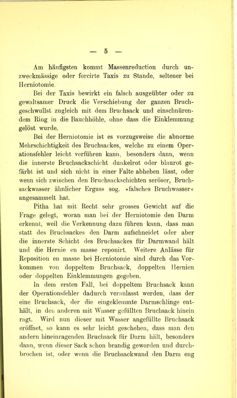 Am häufigsten kommt Massenreduction durch un- zweckmässige oder forcirte Taxis zu Stande, seltener bei Herniotomie. Bei der Taxis bewirkt ein falsch ausgeübter oder zu gewaltsamer Druck die Verschiebung der ganzen Bruch- geschwullst zugleich mit dem Bruchsack und einschnüren- dem Ring in die Bauchhöhle, ohne dass die Einklemmung gelöst wurde. Bei der Herniotomie ist es vorzugsweise die abnorme Mehrschichtigkeit des Bruchsackes, welche zu einem Oper- ationsfehler leicht verführen kann, besonders dann, wenn die innerste Bruchsackschicht dunkelrot oder blaurot ge- färbt ist und sich nicht in einer Falte abheben lässt, oder wenn sich zwischen den Bruchsackschichten seröser, Bruch- sackwasser ähnlicher Erguss sog. »falsches Bruchwasser« angesammelt hat. Pitha hat mit Recht sehr grosses Gewicht auf die Frage gelegt, woran man bei der Herniotomie den Darm erkennt, weil die Verkennung dazu führen kann, dass man statt des Bruchsackes den Darm aufschneidet oder aber die innerste Schicht des Bruchsackes für Darmwand hält und die Hernie en masse reponirt. Weitere Anlässe für Reposition en masse bei Herniotomie sind durch das Vor- kommen von doppeltem Bruchsack, doppelten Hernien oder doppelten Einklemmungen gegeben. In dem ersten Fall, bei doppeltem Bruchsack kann der Operationsfehler dadurch veranlasst werden, dass der eine Bruchsack, der die eingeklemmte Darmschlinge ent- hält, in den anderen mit Wasser gefüllten Bruchsack hinein ragt. Wird nun dieser mit Wasser angefüllte Bruchsack eröffnet, so kann es sehr leicht geschehen, dass man den andern hineinragenden Bruchsack für Darm hält, besonders dann, wenn dieser Sack schon brandig geworden und durch- brochen ist, oder wenn die Bruchsackwand den Darm eng