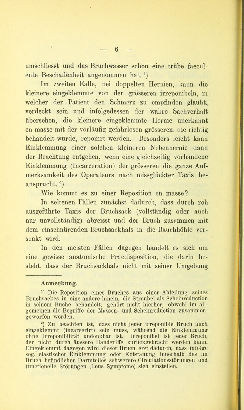 umschliesst und das Bruchwasser schon eine trübe faecul- ente Beschaffenheit angenommen hat. Im zweiten Ealle, bei doppelten Hernien, kann die kleinere eingeklemmte von der grösseren irreponibeln, in welcher der Patient den Schmerz zu empfinden glaubt, verdeckt sein und infolgedessen der wahre Saciiverhalt übersehen, die kleinere eingeklemmte Hernie unerkannt en masse mit der vorläufig gefahrlosen grösseren, die richtig behandelt wurde, reponirt werden. Besonders leicht kann Einklemmung einer solchen kleineren Nebenhernie dann der Beachtung entgehen, wenn eine gleichzeitig vorhandene Einklemmung (Incarceration) der grösseren die ganze Auf- merksamkeit des Operateurs nach missglückter Taxis be- ansprucht. 2) Wie kommt es zu einer Reposition en masse? In seltenen Fällen zunächst dadurch, dass durch roh ausgeführte Taxis der Bruchsack (vollständig oder auch nur unvollständig) abreisst und der Bruch zusammen mit dem einschnürenden Bruchsackhals in die Bauchhöhle ver- senkt wird. In den meisten Fällen dagegen handelt es sich um eine gewisse anatomische Praedisposition, die darin be- steht, dass der Bruchsackhals nicht mit seiner Umgebung Anmerkung. Die Reposition eines Bruches aus einer Abteilung seines Bruchsackes in eine andere hinein, die Streubel als Scheinreduction in seinem Buche behandelt, gehört nicht hierher, obwohl im all- gemeinen die Begriffe der Massen- und Scheinreduction zusammen- geworfen werden. 2) Zu beachten ist, dass nicht jeder irreponible Bruch auch eingeklemmt (incarcerirt) sein muss, während die Einklemmung ohne Irreponibilität undenkbar ist. Irreponibel ist jeder Bruch, der nicht durch äussere Handgriffe zurückgebracht werden kann. Eingeklemmt dagegen wird dieser Bruch erst dadurch, dass infolge sog. elastischer Einklemmung oder Kotstauung innerhalb des im Bruch beflndlichen Darmteiles schwerere Circulationsstörungen und tunctionelle Störungen (Ileus Symptome) sich einstellen.