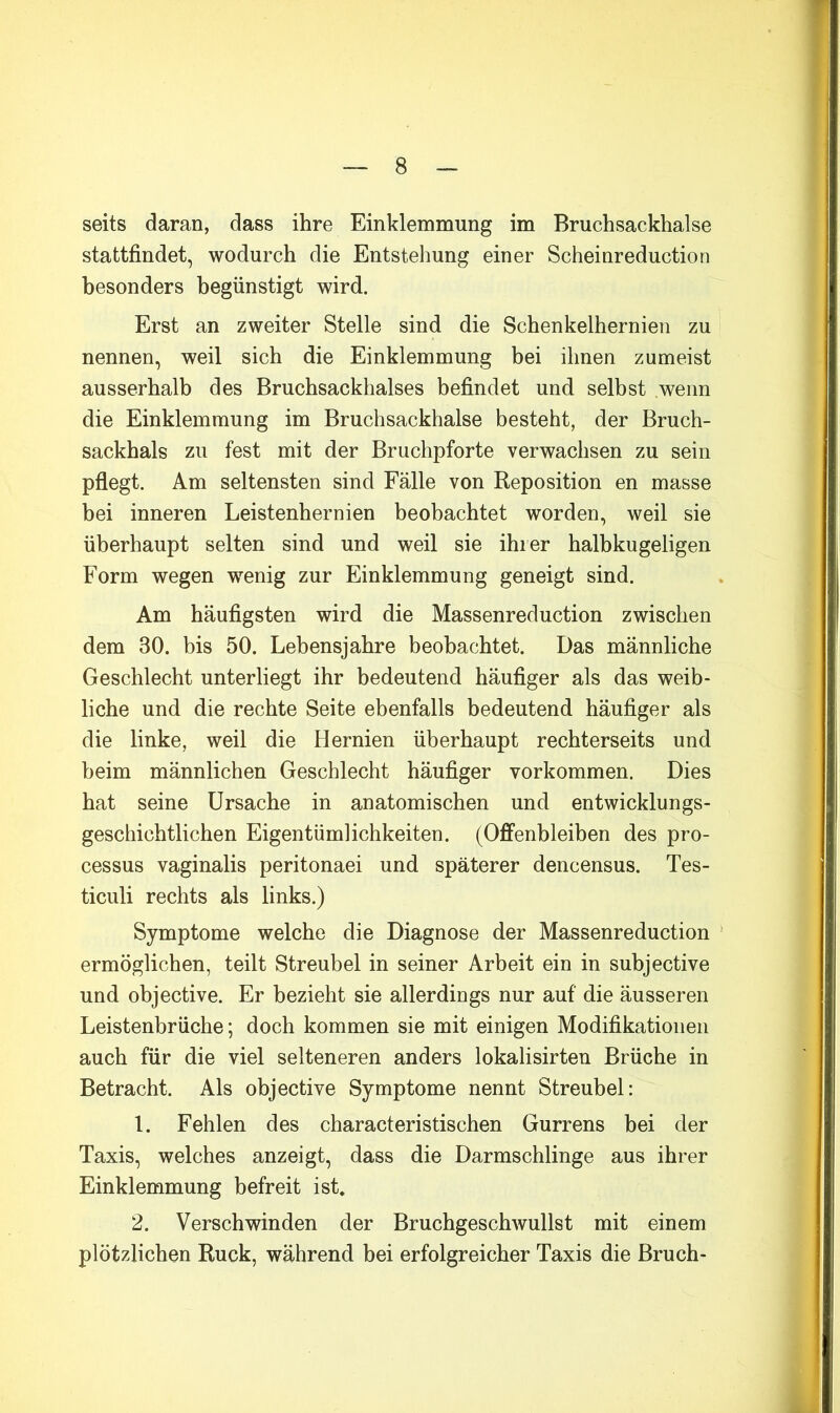 seits daran, dass ihre Einklemmung im Bruchsackhalse stattfindet, wodurch die Entstehung einer Scheinreduction besonders begünstigt wird. Erst an zweiter Stelle sind die Schenkelhernien zu nennen, weil sich die Einklemmung bei ihnen zumeist ausserhalb des Bruchsackhalses befindet und selbst wenn die Einklemmung im Bruchsackhalse besteht, der Bruch- sackhals zu fest mit der Bruchpforte verwachsen zu sein pflegt. Am seltensten sind Fälle von Reposition en masse bei inneren Leistenhernien beobachtet worden, weil sie überhaupt selten sind und weil sie ihrer halbkugeligen Form wegen wenig zur Einklemmung geneigt sind. Am häufigsten wird die Massenreduction zwischen dem 30. bis 50. Lebensjahre beobachtet. Das männliche Geschlecht unterliegt ihr bedeutend häufiger als das weib- liche und die rechte Seite ebenfalls bedeutend häufiger als die linke, weil die Hernien überhaupt rechterseits und beim männlichen Geschlecht häufiger Vorkommen. Dies hat seine Ursache in anatomischen und entwicklungs- geschichtlichen Eigentümlichkeiten. (Offenbleiben des pro- cessus vaginalis peritonaei und späterer dencensus. Tes- ticuli rechts als links.) Symptome welche die Diagnose der Massenreduction ermöglichen, teilt Streubel in seiner Arbeit ein in subjective und objective. Er bezieht sie allerdings nur auf die äusseren Leistenbrüche; doch kommen sie mit einigen Modifikationen auch für die viel selteneren anders lokalisirten Brüche in Betracht. Als objective Symptome nennt Streubel: 1. Fehlen des characteristischen Gurrens bei der Taxis, welches anzeigt, dass die Darmschlinge aus ihrer Einklemmung befreit ist, 2. Verschwinden der Bruchgeschwullst mit einem plötzlichen Ruck, während bei erfolgreicher Taxis die Bruch-