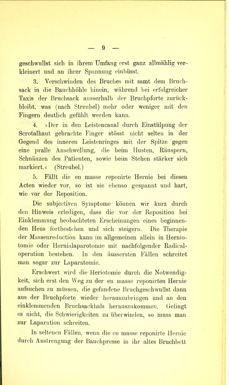 geschwullst sich in ihrem Umfang erst ganz allmählig ver- kleinert und an ihrer Spannung einbüsst. 3. Verschwinden des Bruches mit samt dem Bruch- sack in die Bauchhöhle hinein, während bei erfolgreicher Taxis der Bruchsack ausserhalb der Bruchpforte zurück- bleibt, was (nach Streubel) mehr oder weniger mit den Fingern deutlich gefühlt werden kann. 4. »Der in den Leistencanal durch Einstülpung der Scrotalhaut gebrachte Finger stösst nicht selten in der Gegend des inneren Leistenringes mit der Spitze gegen eine pralle Anschwellung, die beim Husten, Räuspern, Schnäuzen des Patienten, sowie beim Stehen stärker sich markiert.« (Streubel.) 5. Fällt die en masse reponirte Hernie bei diesen Acten wieder vor, so ist sie ebenso gespannt und hart, wie vor der Reposition. Die subjectiven Symptome können wir kurz durch den Hinweis erledigen, dass die vor der Reposition bei Einklemmung beobachteten Erscheinungen eines beginnen- den Heus fortbestehen und sich steigern. Die Therapie der Massenreduction kann im allgemeinen allein in Hernio- tomie oder Hernialaparotomie mit nachfolgender Radical- operation bestehen. In den äussersten Fällen schreitet man sogar zur Laparatomie. Erschwert wird die Heriotomie durch die Notwendig- keit, sich erst den Weg zu der en masse reponirten Hernie aufsuchen zu müssen, die gefundene Bruchgeschwullst dann aus der Bruchpforte wieder herauszubringen und an den einklemmenden Bruchsackhals herauszukommen. Gelingt es nicht, die Schwierigkeiten zu überwinden, so muss man zur Laparation schreiten. In seltenen Fällen, wenn die en masse reponirte Hernie durch Anstrengung der Bauchpresse in ihr altes Bruchbett