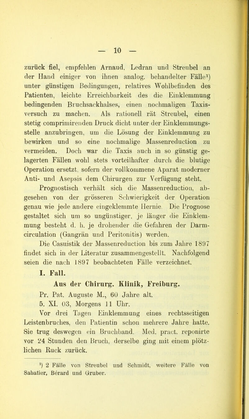 zurück fiel, empfehlen Arnaud, Ledran und Streubel an der Hand einiger von ihnen analog, behandelter Fälle unter günstigen Bedingungen, relatives Wohlbefinden des Patienten, leichte Erreichbarkeit des die Einklemmung bedingenden Bruchsackhalses, einen nochmaligen Taxis- versuch zu machen. Als rationell rät Streubel, einen stetig comprimirenden Druck dicht unter der Einklemmungs- stelle anzubringen, um die Lösung der Einklemmung zu bewirken und so eine nochmalige Massenreduction zu vermeiden. Doch war die Taxis auch in so günstig ge- lagerten Fällen wohl stets vorteilhafter durch die blutige Operation ersetzt, sofern der vollkommene Aparat moderner Anti- und Asepsis dem Chirurgen zur Verfügung steht. Prognostisch verhält sich die Massenreduction, ab- gesehen von der grösseren Schwierigkeit der Operation genau wie jede andere eingeklemmte Hernie. Die Prognose gestaltet sich um so ungünstiger, je länger die Einklem- mung besteht d. h. je drohender die Gefahren der Darm- circulation (Gangrän und Peritonitis) werden. Die Casuistik der Massenreduction bis zum Jahre 1897 findet sich in der Literatur zusammengestellt. Nachfolgend seien die nach 1897 beobachteten Fälle verzeichnet. I. Fall. Aus der Chirurg. Klinik^ Freiburg. Pr. Pat. Auguste M., 60 Jahre alt. 5. XL 03, Morgens 11 Uhr. Vor drei Tagen Einklemmung eines rechtsseitigen Leistenbruches, den Patientin schon mehrere Jahre hatte. Sie trug deswegen ein Bruchband. Med. pract. reponirte vor 24 Stunden den Bruch, derselbe ging mit einem plötz- lichen Ruck zurück. 9 2 Fälle von Streubel und Schmidt, weitere Fälle von Sabatier, ßerard und Glruber.
