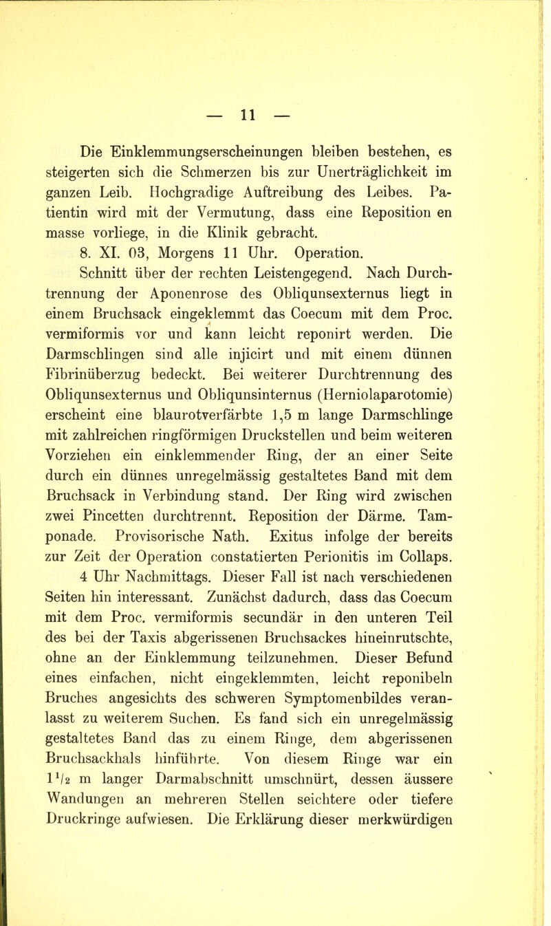Die Einklemmungserscheinungen bleiben bestehen, es steigerten sich die Schmerzen bis zur Unerträglichkeit im ganzen Leib. Hochgradige Auftreibung des Leibes. Pa- tientin wird mit der Vermutung, dass eine Reposition en masse vorliege, in die Klinik gebracht. 8. XL 03, Morgens 11 Uhr. Operation. Schnitt über der rechten Leistengegend. Nach Durch- trennung der Aponenrose des Obliqunsexternus liegt in einem Bruchsack eingeklemmt das Coecum mit dem Proc. vermiformis vor und kann leicht reponirt werden. Die Darmschlingen sind alle injicirt und mit einem dünnen Fibrinüberzug bedeckt. Bei weiterer Durchtrennung des Obliqunsexternus und Obliqunsinternus (Herniolaparotomie) erscheint eine blaurotverfärbte 1,5 m lange Darmschlinge mit zahlreichen ringförmigen Druckstellen und beim weiteren Vorziehen ein einklemmender Ring, der an einer Seite durch ein dünnes unregelmässig gestaltetes Band mit dem Bruchsack in Verbindung stand. Der Ring wird zwischen zwei Pincetten durchtrennt. Reposition der Därme. Tam- ponade. Provisorische Nath. Exitus infolge der bereits zur Zeit der Operation constatierten Perionitis im Collaps. 4 Uhr Nachmittags. Dieser Fall ist nach verschiedenen Seiten hin interessant. Zunächst dadurch, dass das Coecum mit dem Proc. vermiformis secundär in den unteren Teil des bei der Taxis abgerissenen Bruchsackes hineinrutschte, ohne an der Einklemmung teilzunehmen. Dieser Befund eines einfachen, nicht eingeklemmten, leicht reponibeln Bruches angesichts des schweren Symptomenbildes veran- lasst zu weiterem Suchen. Es fand sich ein unregelmässig gestaltetes Band das zu einem Ringe, dem abgerissenen Bruchsackhals hinführte. Von diesem Ringe war ein lp2 m langer Darmabschnitt umschnürt, dessen äussere Wandungen an mehreren Stellen seichtere oder tiefere Druckringe aufwiesen. Die Erklärung dieser merkwürdigen