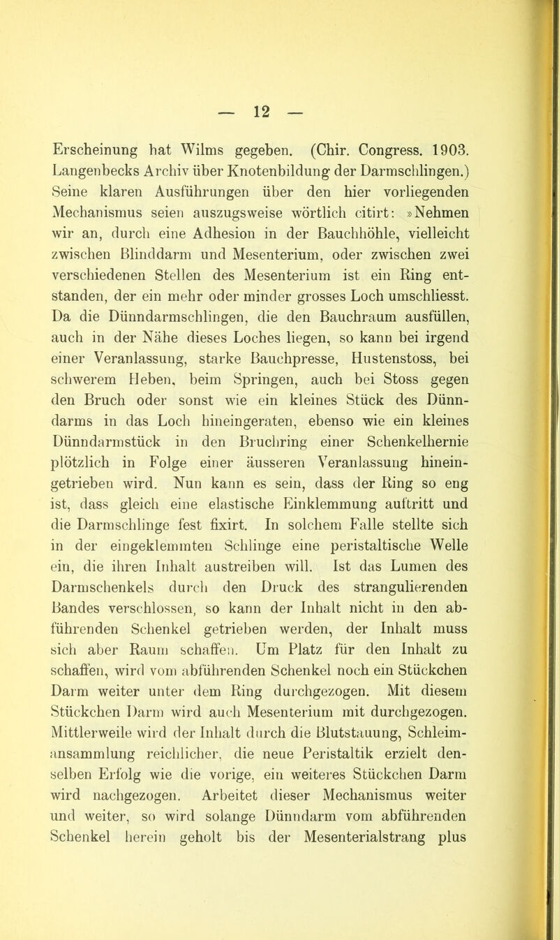 Erscheinung hat Wilms gegeben. (Chir. Congress. 1903. Langenbecks Archiv über Knotenbildung der Darmschlingen.) Seine klaren Ausführungen über den hier vorliegenden Mechanismus seien auszugsweise wörtlich citirt; »Nehmen wir an, durch eine Adhesion in der Bauchhöhle, vielleicht zwischen Blinddarm und Mesenterium, oder zwischen zwei verschiedenen Stellen des Mesenterium ist ein Ring ent- standen, der ein mehr oder minder grosses Loch umschliesst. Da die Dünndarmschlingen, die den Bauchraum ausfüllen, auch in der Nähe dieses Loches liegen, so kann bei irgend einer Veranlassung, starke Bauchpresse, Hustenstoss, bei schwerem kleben, beim Springen, auch bei Stoss gegen den Bruch oder sonst wie ein kleines Stück des Dünn- darms in das Loch hineingeraten, ebenso wie ein kleines Dünndarm stück in den Bruchring einer Schenkelhernie plötzlich in Folge einer äusseren Veranlassung hinein- getrieben wird. Nun kann es sein, dass der Ring so eng ist, dass gleich eine elastische Einklemmung auftritt und die Darmschlinge fest fixirt. In solchem Falle stellte sich in der eingeklemmten Schlinge eine peristaltische Welle ein, die ihren Inhalt austreiben will. Ist das Lumen des Darm Schenkels durch den Druck des strangulierenden Bandes verschlossen, so kann der Inhalt nicht in den ab- führenden Schenkel getrieben werden, der Inhalt muss sich aber Raum schaffen. Um Platz für den Inhalt zu schaffen, wird vom abführenden Schenkel noch ein Stückchen Darm weiter unter dem Ring durchgezogen. Mit diesem Stückchen Darm wird auch Mesenterium mit durchgezogen. Mittlerweile wird der Inhalt durch die Blutstauung, Schleim- ansammlung reichlicher, die neue Peristaltik erzielt den- selben Erfolg wie die vorige, ein weiteres Stückchen Darm wird nachgezogen. Arbeitet dieser Mechanismus weiter und weiter, so wird solange Dünndarm vom abführenden Schenkel herein geholt bis der Mesenterialstrang plus