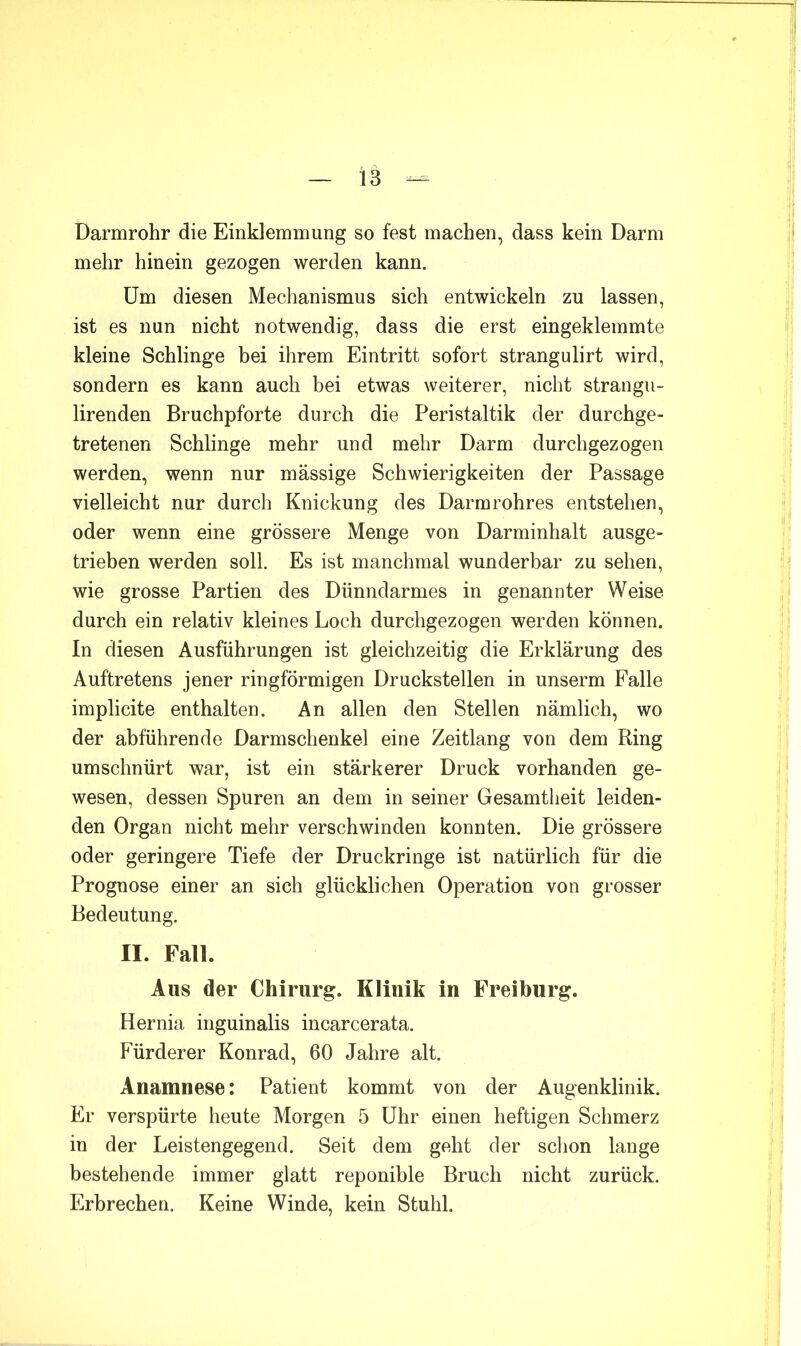 Darmrohr die Einklemmung so fest machen, dass kein Darm mehr hinein gezogen werden kann. Um diesen Mechanismus sich entwickeln zu lassen, ist es nun nicht notwendig, dass die erst eingeklemmte kleine Schlinge bei ihrem Eintritt sofort strangulirt wird, sondern es kann auch bei etwas weiterer, nicht strangu- lirenden Bruchpforte durch die Peristaltik der durchge- tretenen Schlinge mehr und mehr Darm durchgezogen werden, wenn nur mässige Schwierigkeiten der Passage vielleicht nur durch Knickung des Darmrohres entstehen, oder wenn eine grössere Menge von Darminhalt ausge- trieben werden soll. Es ist manchmal wunderbar zu sehen, wie grosse Partien des Dünndarmes in genannter Weise durch ein relativ kleines Loch durchgezogen werden können. In diesen Ausführungen ist gleichzeitig die Erklärung des Auftretens jener ringförmigen Druckstellen in unserm Falle implicite enthalten. An allen den Stellen nämlich, wo der abführende Darmschenkel eine Zeitlang von dem Ring umschnürt war, ist ein stärkerer Druck vorhanden ge- wesen, dessen Spuren an dem in seiner Gesamtlieit leiden- den Organ nicht mehr verschwinden konnten. Die grössere oder geringere Tiefe der Druckringe ist natürlich für die Prognose einer an sich glücklichen Operation von grosser Bedeutung. II. Fall. Aus der Chirurg. Klinik in Freiburg. Hernia inguinalis incarcerata. Fürderer Konrad, 60 Jahre alt. Anamnese: Patient kommt von der Augenklinik. Er verspürte heute Morgen 5 Uhr einen heftigen Schmerz in der Leistengegend. Seit dem geht der sclion lange bestehende immer glatt reponible Bruch nicht zurück. Erbrechen. Keine Winde, kein Stuhl.