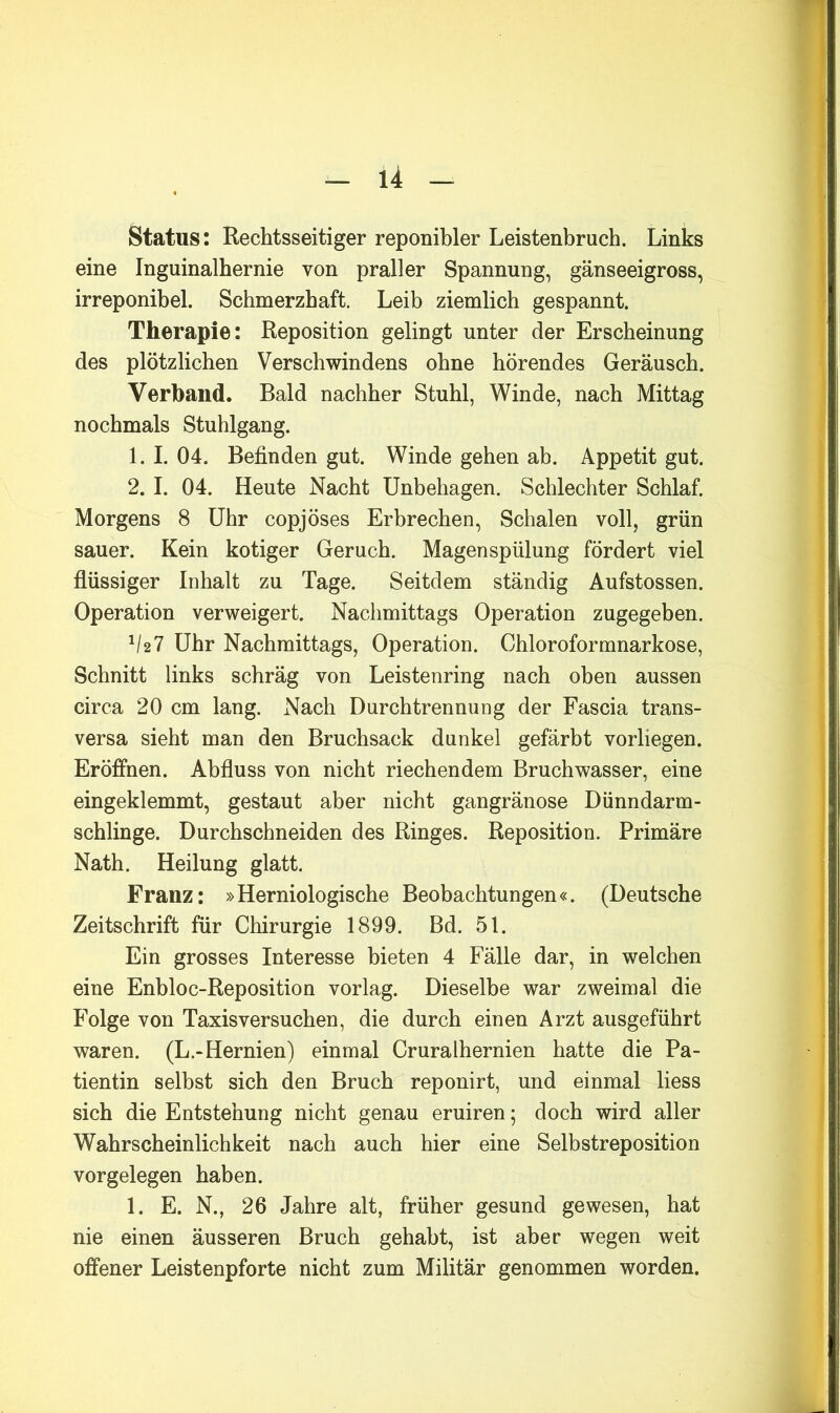 Status: Rechtsseitiger reponibler Leistenbruch. Links eine Inguinalhernie von praller Spannung, gänseeigross, irreponibel. Schmerzhaft. Leib ziemlich gespannt. Therapie: Reposition gelingt unter der Erscheinung des plötzlichen Verschwindens ohne hörendes Geräusch. Verband. Bald nachher Stuhl, Winde, nach Mittag nochmals Stuhlgang. 1. I. 04. Befinden gut. Winde gehen ab. Appetit gut. 2. I. 04. Heute Nacht Unbehagen. Schlechter Schlaf. Morgens 8 Uhr copjöses Erbrechen, Schalen voll, grün sauer. Kein kotiger Geruch. Magenspülung fördert viel flüssiger Inhalt zu Tage. Seitdem ständig Aufstossen. Operation verweigert. Nachmittags Operation zugegeben. b2? Uhr Nachmittags, Operation. Chloroformnarkose, Schnitt links schräg von Leistenring nach oben aussen circa 20 cm lang. Nach Durchtrennung der Fascia trans- versa sieht man den Bruchsack dunkel gefärbt vorliegen. Eröffnen. Abfluss von nicht riechendem Bruchwasser, eine eingeklemmt, gestaut aber nicht gangränöse Dünndarm- schlinge. Durchschneiden des Ringes. Reposition. Primäre Nath. Heilung glatt. Franz: »Herniologische Beobachtungen«. (Deutsche Zeitschrift für Chirurgie 1899. Bd. 51. Ein grosses Interesse bieten 4 Fälle dar, in welchen eine Enbloc-Reposition vorlag. Dieselbe war zweimal die Folge von Taxis versuchen, die durch einen Arzt ausgeführt waren. (L.-Hernien) einmal Cruralhernien hatte die Pa- tientin selbst sich den Bruch reponirt, und einmal liess sich die Entstehung nicht genau eruiren; doch wird aller Wahrscheinlichkeit nach auch hier eine Selbstreposition Vorgelegen haben. 1. E. N., 26 Jahre alt, früher gesund gewesen, hat nie einen äusseren Bruch gehabt, ist aber wegen weit offener Leistenpforte nicht zum Militär genommen worden.