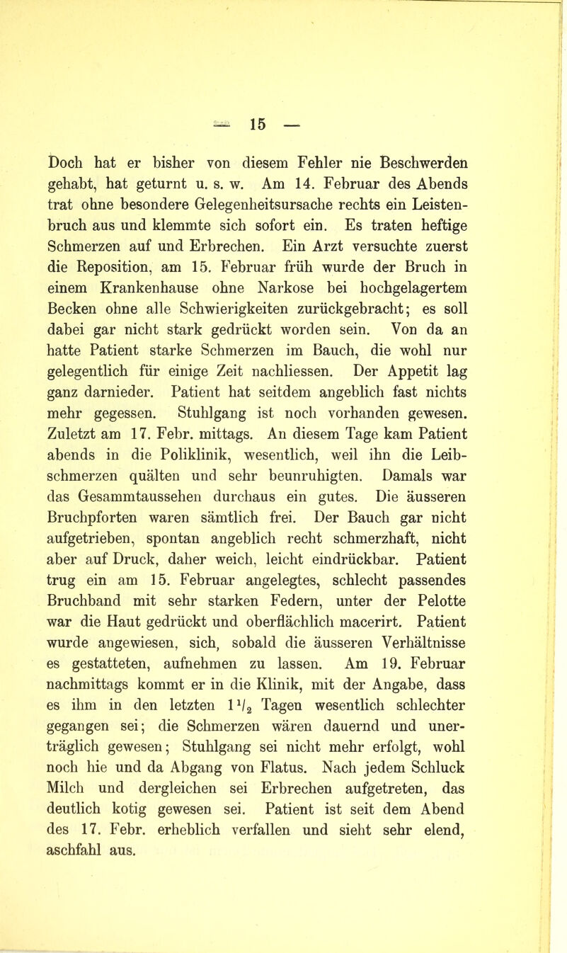 Doch hat er bisher von diesem Fehler nie Beschwerden gehabt, hat geturnt u. s. w. Am 14. Februar des Abends trat ohne besondere Gelegenheitsursache rechts ein Leisten- bruch aus und klemmte sich sofort ein. Es traten heftige Schmerzen auf und Erbrechen. Ein Arzt versuchte zuerst die Reposition, am 15. Februar früh wurde der Bruch in einem Krankenhause ohne Narkose bei hochgelagertem Becken ohne alle Schwierigkeiten zurückgebracht; es soll dabei gar nicht stark gedrückt worden sein. Von da an hatte Patient starke Schmerzen im Bauch, die wohl nur gelegentlich für einige Zeit nachliessen. Der Appetit lag ganz darnieder. Patient hat seitdem angeblich fast nichts mehr gegessen. Stuhlgang ist noch vorhanden gewesen. Zuletzt am 17. Fehr. mittags. An diesem Tage kam Patient abends in die Poliklinik, wesentlich, weil ihn die Leib- schmerzen quälten und sehr beunruhigten. Damals war das Gesammtaussehen durchaus ein gutes. Die äusseren Bruchpforten waren sämtlich frei. Der Bauch gar nicht aufgetrieben, spontan angeblich recht schmerzhaft, nicht aber auf Druck, daher weich, leicht eindrückbar. Patient trug ein am 15. Februar angelegtes, schlecht passendes Bruchband mit sehr starken Federn, unter der Pelotte war die Haut gedrückt und oberflächlich macerirt. Patient wurde angewiesen, sich, sobald die äusseren Verhältnisse es gestatteten, aufnehmen zu lassen. Am 19. Februar nachmittags kommt er in die Klinik, mit der Angabe, dass es ihm in den letzten 1^2 Tagen wesentlich schlechter gegangen sei; die Schmerzen wären dauernd und uner- träglich gewesen; Stuhlgang sei nicht mehr erfolgt, wohl noch hie und da Abgang von Flatus. Nach jedem Schluck Milch und dergleichen sei Erbrechen aufgetreten, das deutlich kotig gewesen sei. Patient ist seit dem Abend des 17. Fehr. erheblich verfallen und sieht sehr elend, aschfahl aus.