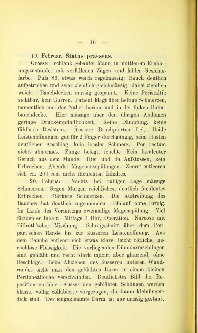 19. Februar, Status praesens. Grosser, schlank gebauter Mann in mittlerem Ernähr- ungszustände, mit verfallenen Zügen und fahler Gesichts- farbe. Puls 86, etwas weich regelmässig; Bauch deutlich aufgetrieben und zwar ziemlich gleichmässig, dabei ziemlich weich. Bauchdecken massig gespannt. Keine Peristaltik sichtbar, kein Gurren. Patient klagt über heftige Schmerzen, namentlich um den Nabel herum und in der linken ünter- bauchdecke. Hier massige über den übrigen Abdomen geringe Druckempfindlichkeit. Keine Dämpfung, keine fühlbare Resistenz. Äussere Bruchpforten frei. Beide Leistenöffnungen gut für 2 Finger durchgängig, beim Husten deutlicher Anschlag, kein localer Schmerz. Per rectum nichts abnormes. Zunge belegt, feucht. Kein fäculenter Geruch aus dem Munde. Hier und da Aufstossen, kein Erbrechen. Abends: Magenausspülungen. Zuerst entleeren sich ca. 200 ccm nicht fäculenten Inhaltes. 20. Februar. Nachts bei ruhiger Lage mässige Schmerzen. Gegen Morgen reichliches, deutlich fäculentes Erbrechen. Stärkere Schmerzen. Die Auftreibung des Bauches hat deutlich zugenommen. Einlauf ohne Erfolg. Im Laufe des Vormittags zweimalige Magenspülung. Viel fäculenter Inhalt. Mittags 1 Uhr, Operation. Narcose mit Billroth’scber Mischung. Schrägschnitt über dem Pou- parPscben Bande bis zur äusseren Leistenöffnung. Aus dem Bauche entleert sich etwas klare, leicht rötliche, ge- ruchlose Flüssigkeit. Die vorliegenden Dünndarmschlingen sind gebläht und recht stark injicirt aber glänzend, ohne Beschläge. Beim Abziehen des äusseren unteren Wund- randes sieht man den geblähten Darm in einem kleinen Peritonealloche verschwinden. Deutlichstes Bild der Re- position en*bloc. Ausser den geblähten Schlingen werden blasse, völlig collabierte vorgezogen, die kaum kleinfinger- dick sind. Der eingeklemmte Darm ist nur mässig gestaut,