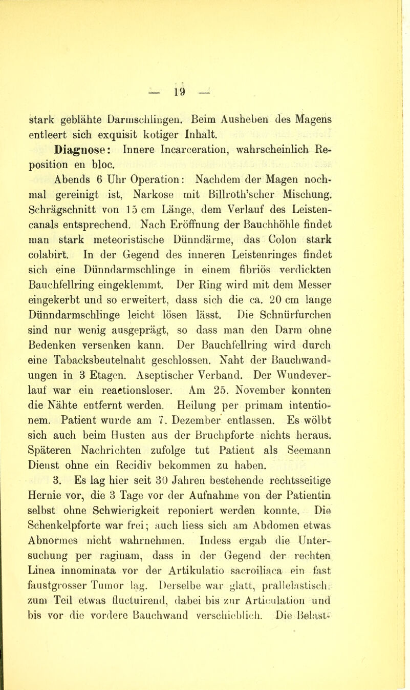 stark geblähte DarmsciiliBgen. Beim Ausheben des Magens entleert sich exquisit kotiger Inhalt. Diagnose: Innere Incarceration, wahrscheinlich Re- position en bloc. Abends 6 Uhr Operation: Nachdem der Magen noch- mal gereinigt ist, Narkose mit Billroth’scher Mischung. Schrägschnitt von 15 cm Länge, dem Verlauf des Leisten- canals entsprechend. Nach Eröffnung der Bauchhöhle findet man stark meteoristische Dünndärme, das Colon stark colabirt. In der Gegend des inneren Leistenringes findet sich eine Dünndarmschlinge in einem fibriös verdickten Bauchfellring eingeklemmt. Der Ring wird mit dem Messer eingekerbt und so erweitert, dass sich die ca. 20 cm lange Dünndarmschlinge leicht lösen lässt. Die Schnürfurchen sind nur wenig ausgeprägt, so dass man den Darm ohne Bedenken versenken kann. Der Bauchfellring wird durch eine Tabacksbeutelnaht geschlossen. Naht der Bauchwand- ungen in 3 Etagen. Aseptischer Verband. Der Wundever- lauf war ein reactionsloser. Am 25. November konnten die Nähte entfernt werden. Heilung per primam intentio- nem. Patient wurde am 7. Dezember entlassen. Es wölbt sich auch beim Husten aus der Bruchpforte nichts heraus. Späteren Nachrichten zufolge tut Patient als Seemann Dienst ohne ein Recidiv bekommen zu haben. 3. Es lag hier seit 30 Jahren bestehende rechtsseitige Hernie vor, die 3 Tage vor der Aufnahme von der Patientin selbst ohne Schwierigkeit reponiert werden konnte. Die Schenkelpforte war frei; auch liess sich am Abdomen etwas Abnormes nicht wahrnehmen, Indess ergab die Unter- suchung per raginarn, dass in der Gegend der rechten Linea innominata vor der Artikulatio sacroiliaca ein fast faustgi’osser Tumor lag. Derselbe war glatt, prallelnstisch. zum Teil etwas fiuctuirend, dabei bis zur Articidation und bis vor die vordere Bauchwand verschieblich. Die Belast-