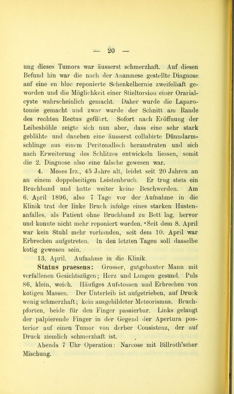 w ^ 20 — ung dieses Tumors war äusserst schmerzhaft. Auf diesen Befund hin war die nach der Anamnese gestellte Diagnose auf eine en bloc reponierte Schenkelhernie zweifelhaft ge- worden und die Möglichkeit einer Stieltorsion einer Orarial- cyste wahrscheinlich gemacht. Daher wurde die Laparo- tomie gemacht und zwar wurde der Schnitt am Rande des rechten Rectus geführt. Sofort nach Eröffnung der Leibeshöhle zeigte sich nun aber, dass eine sehr stark geblähte und daneben eine äusserst collabirte Dünndarm- schlinge aus einem Peritonalloch heraustraten und sich nach Erweiterung des Schlitzes entwickeln Hessen, somit die 2. Diagnose also eine falsche gewesen war. 4. Moses Irz,, 45 Jahre alt, leidet seit 20 Jahren an an einem doppelseitigen Leistenbruch. Er trug stets ein Bruchband und hatte weiter keine Beschwerden. Am 6. April 1896, also 7 Tage vor der Aufnahme in die Klinik trat der linke Bruch infolge eines starken Husten- anfalles, als Patient ohne Bruchband zu Bett lag, hervor und konnte nicht mehr reponiert worden. »Seit dem 8. April war kein Stuhl mehr vorhanden, seit dem 10. April war Erbrechen aufgetreten, ln den letzten Tagen soll dasselbe kotig gewesen sein. 13. April. Aufnahme in die Klinik. Status praesens: Grosser, gutgebauter Mann mit verfallenen Gesiclitszügen; Herz und Lungen gesund. Puls 86, klein, weich. Häufiges Aufstossen und Erbrechen von kotigen Massen. Der Unterleib ist aufgetrieben, auf Druck wenig schmerzhaft; kein ausgebildeter Meteorismus. Bruch- pforten, beide für den Finger passierbar. Links gelangt der palpierende Finger in der Gegend der Apertura pos- terior auf einen Tumor von derber Consistenz, der auf Druck ziemlich schmerzhaft ist. Abends 7 Uhr Operation: Narcose mit Billroth’scher Mischung.