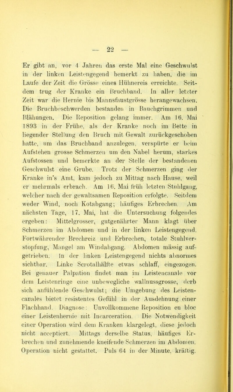 Er gibt an, vor 4 Jahren das erste Mal eine Geschwulst in der linken Leistengegend bemerkt zu liaben, die im Laufe der Zeit die Grösse eines Hühnereis erreichte. Seit- dem trug der Kranke ein Bruchband. In aller letzter Zeit war die Hernie bis Mannsfaustgrösse herangewachsen. Die Bruchbeschwerden bestanden in Bauchgrimmen und Blähungen. Die Reposition gelang immer. Am 16. Mai 1893 in der Frühe, als der Kranke noch im Bette in liegender Stellung den Bruch mit Gewalt zurückgeschoben hatte, um das Bruchband anzulegen, verspürte er beim Aufstehen grosse Schmerzen um den Nabel herum, starkes Aufstossen und bemerkte an der Stelle der bestandenen Geschwulst eine Grube. Trotz der Schmerzen ging der Kranke in's Amt, kam jedoch zu Mittag nach Hause, weil er mehrmals erbrach. Am 16. Mai früh letzten Stuhlgang, welcher nach der gewaltsamen Reposition erfolgte. Seitdem weder Wind, noch Kotabgang; häufiges Erbrechen. Am nächsten Tage, 17. Mai, hat die Untersuchung folgendes ergeben: Mittelgrosser, gutgenährter Mann klagt über Schmerzen im Abdomen und in der linken Leistengegend. Fortwährender Brechreiz und Erbrechen, totale Stuhlver- stopfung, Mangel am Windabgang. Abdomen mässig auf- getrieben. In der linken Leistengegend nichts abnormes sichtbar. Linke Scrotalhälfte etwas schlaff, eingezogen. Bei genauer Palpation findet man im Leistencanale vor dem Leistenringe eine unbewegliche wallnussgrosse, derb sich anfühlende Geschwulst; die Umgebung des Leisten- canales bietet resistentes Gefühl in der Ausdehnung einer Flachhand. Diagnose; Unvollkommene Reposition en bloc einer Leistenhernie mit Incarceration. Die Notwendigkeit einer Operation wird dem Kranken klargelegt, diese jedoch nicht acceptiert. Mittags derselbe Status, häufiges Er- brechen und zunehmende kneifende Schmerzen im Abdomen. Operation nicht gestattet. Puls 64 in der Minute, kräitig.