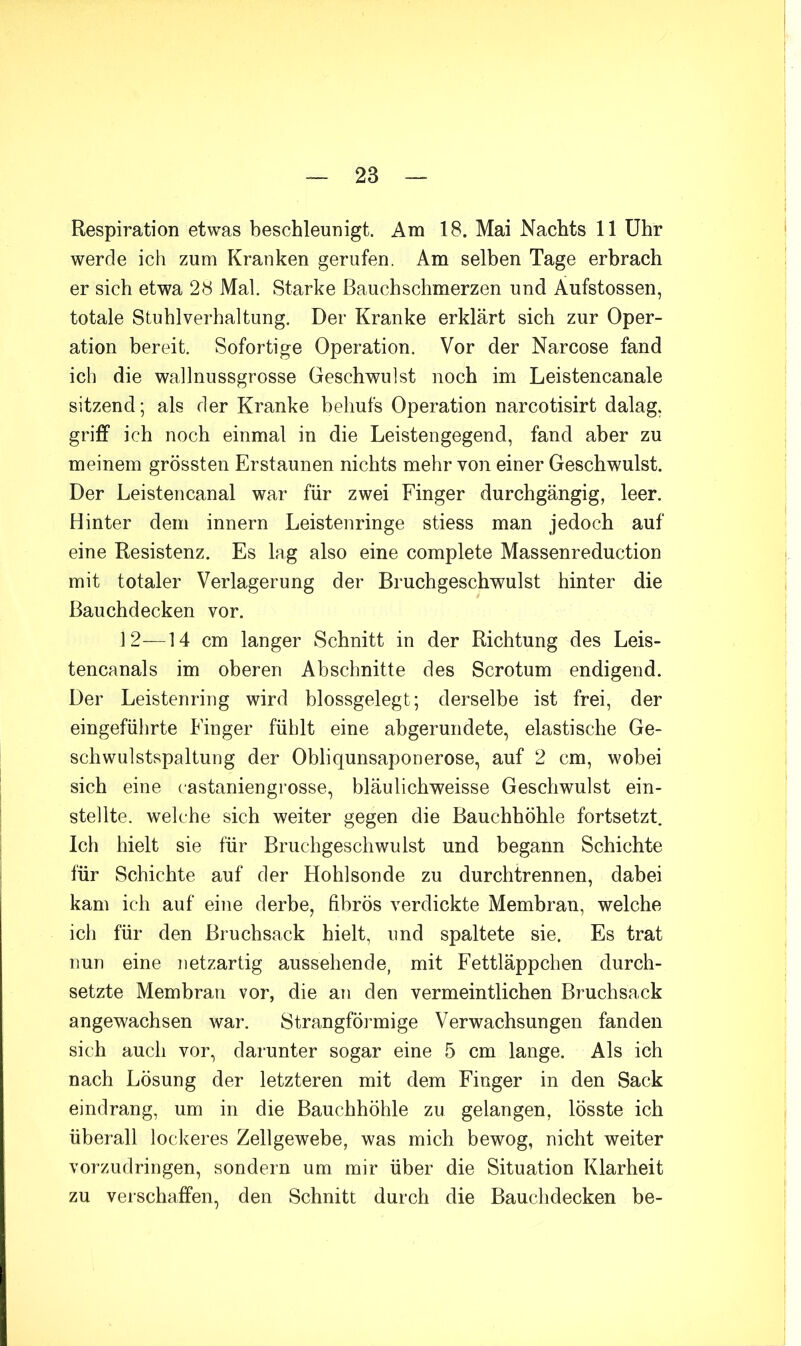 Respiration etwas beschleunigt. Am 18. Mai Nachts 11 Uhr werde ich zum Kranken gerufen. Am selben Tage erbrach er sich etwa 28 Mal. Starke Bauchschmerzen und Äufstossen, totale Stuhlverhaltung. Der Kranke erklärt sich zur Oper- ation bereit. Sofortige Operation. Vor der Narcose fand ich die wallnussgrosse Geschwulst noch im Leistencanale sitzend; als der Kranke behufs Operation narcotisirt dalag. griff ich noch einmal in die Leistengegend, fand aber zu meinem grössten Erstaunen nichts mehr von einer Geschwulst. Der Leistencanal war für zwei Finger durchgängig, leer. Hinter dem innern Leistenringe stiess man jedoch auf eine Resistenz. Es lag also eine complete Massenreduction mit totaler Verlagerung der Bruchgeschwulst hinter die Bauchdecken vor. 12—14 cm langer Schnitt in der Richtung des Leis- tencanals im oberen Abschnitte des Scrotum endigend. Der Leistenring wird blossgelegt; derselbe ist frei, der eingeführte Finger fühlt eine abgerundete, elastische Ge- schwulstspaltung der Obliqunsaponerose, auf 2 cm, wobei sich eine castaniengrosse, bläulichweisse Geschwulst ein- stellte. welche sich weiter gegen die Bauchhöhle fortsetzt. Ich hielt sie für Bruchgeschwulst und begann Schichte für Schichte auf der Hohlsonde zu durchtrennen, dabei kam ich auf eine derbe, fibrös verdickte Membran, welche ich für den Bruchsack hielt, und spaltete sie. Es trat nun eine netzartig aussehende, mit Fettläppchen durch- setzte Membran vor, die an den vermeintlichen Bruchsack angewachsen war. Strangförmige Verwachsungen fanden sich auch vor, darunter sogar eine 5 cm lange. Als ich nach Lösung der letzteren mit dem Finger in den Sack eindrang, um in die Bauchhöhle zu gelangen, lösste ich überall lockeres Zellgewebe, was mich bewog, nicht weiter vorzudringen, sondern um mir über die Situation Klarheit zu verschaffen, den Schnitt durch die Bauchdecken be-