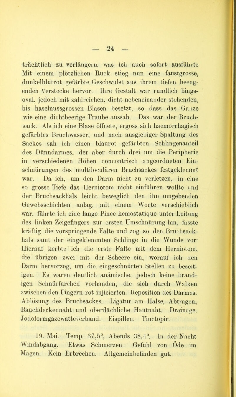 trächtlich zu verlängei ii, was ich auch sofort ausfühite Mit einem plötzlichen Ruck stieg nun eine faustgrosse, dunkelblutrot gefärbte Geschwulst aus ihrem tiehui beeng- enden Verstecke hervor. Ihre (gestalt war i-undlich längs- oval, jedoch mit zahlreichen, dicht nebeneinander stehenden, bis haselnussgrossen Blasen besetzt, so dass das Ganze wie eine dichtbeerige Traube aussah. Das war der Bruch- sack. Als ich eine Blase öffnete, ergoss sicli haemorrhagisch gefärbtes Bruchwasser, und nach ausgiebiger Spaltung des Sackes sah ich einen blaurot gefärbten Schlingenanteil des Dünndarmes, der aber durch drei um die Peripherie in verschiedenen Höhen concontrisch angeordneten Ein- schnürungen des multiloculären Bruchsackes festgeklemmt war. Da ich, um den Darm nicht zu verletzen, in eine so grosse Tiefe das Herniotom nicht einführen wollte und der Bruchsackhals leicht beweglich den ihn umgebenden Gewebsschichten anlag, mit einem Worte verschieblich war, führte ich eine lange Pince hemostatique unter Leitung des linken Zeigefingers zur ersten Umschnürung hin, fasste kräftig die vorspringende Falte und zog so den Bruchsack- hals samt der eingeklemmten Schlinge in die Wunde vor* Hierauf kerbte ich die erste Falte mit dem Herniotom, die übrigen zwei mit der Scheere ein, worauf ich den Darm hervorzog, um die eingeschnürten Stellen zu beseit- igen. Es waren deutlich anämische, jedoch keine brand- igen Schnürfurchen vorhanden, die sich durch Walken zwischen den Fingern rot injicierten. Reposition des Darmes. Ablösung des Bruchsackes. Ligatur am Halse, Abtragen, Bauchdeckennaht und oberflächliche Hautnaht. Drainage. Jodoform gazewatte verband. Eispillen. Tinctopir. 19. Mai. Temp. 37,5^^, Abends 38, U. ln der Nacht Windabgang. Etwas Schmerzen. Gefühl von Öde im Magen. Kein Erbrechen. Allgemeinbefinden gut.
