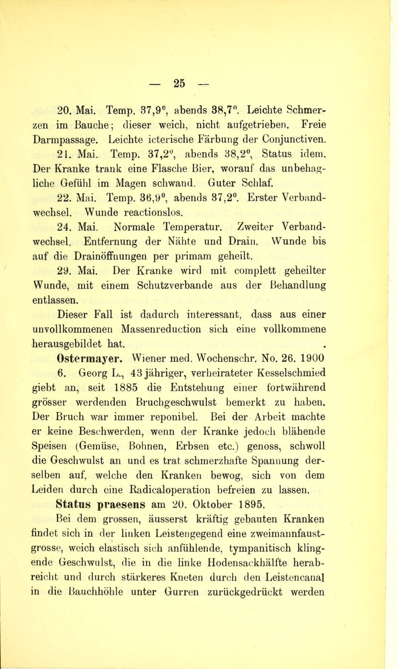 20. Mai. Temp. 37,9®, abends 38,7®. Leichte Schmer- zen im Bauche; dieser weich, nicht aufgetrieben. Freie Darmpassage. Leichte icterische Färbung der Conjunctiven. 21. Mai. Temp. 37,2®, abends 38,2®, Status idem. Der Kranke trank eine Flasche Bier, worauf das unbehag- liche Gefühl im Magen schwand. Guter Schlaf. 22. Mai. Temp. 36,9®, abends 37,2®. Erster Verband- wechsel. Wunde reactionslos. 24. Mai. Normale Temperatur. Zweiter Verband- wechsel. Entfernung der Nähte und Drain. Wunde bis auf die Drainöffnungen per primam geheilt. 29. Mai. Der Kranke wird mit complett geheilter Wunde, mit einem Schutzverbande aus der Behandlung entlassen. Dieser Fall ist dadurch interessant, dass aus einer unvollkommenen Massenreduction sich eine vollkommene herausgebildet hat. Ostermayer. Wiener med. Wochenschr. No. 26. 1900 6. Georg L., 43 jähriger, verheirateter Kesselschmied giebt an, seit 1885 die Entstehung einer fortwährend grösser werdenden Bruchgeschwulst bemerkt zu haben. Der Bruch war immer reponibel. Bei der Arbeit machte er keine Beschwerden, wenn der Kranke jedoch blähende Speisen (Gemüse, Bohnen, Erbsen etc.) genoss, schwoll die Geschwulst an und es trat schmerzhafte Spannung der- selben auf, welche den Kranken bewog, sich von dem Leiden durch eine Radicaloperation befreien zu lassen. Status praesens am 20. Oktober 1895. Bei dem grossen, äusserst kräftig gebauten Kranken findet sich in der linken Leistengegend eine zweimannfaust- grosse, weich elastisch sich anfühlende, tympanitisch kling- ende Geschwulst, die in die linke Hodensackhälfte herab- reicht und durch stärkeres Kneten durch den Leistencanal in die Bauchhöhle unter Gurren zurückgedrückt werden