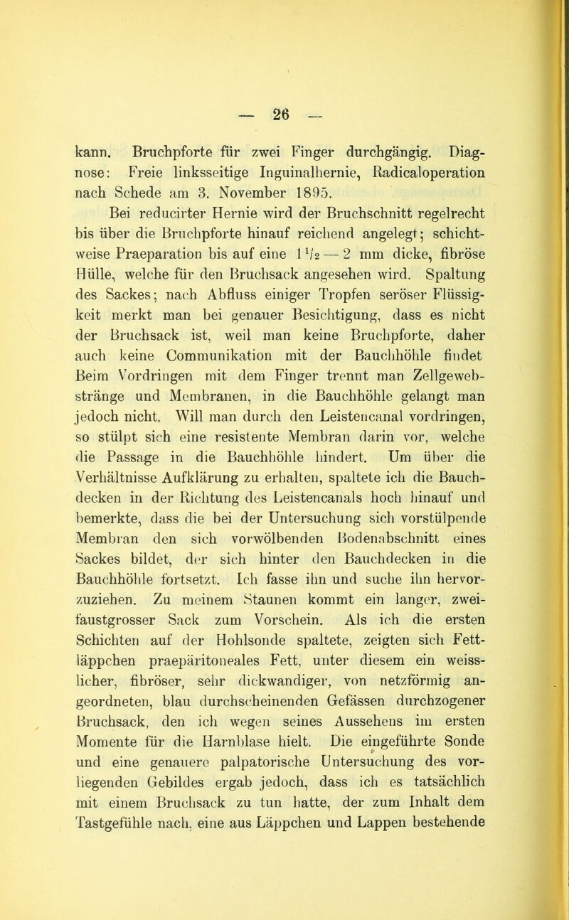 kann. Bruchpforte für zwei Finger durchgängig. Diag- nose: Freie linksseitige Inguinalhernie, Radicaloperation nach Schede am 3. November 1895. Bei reducirter Hernie wird der Bruchschnitt regelrecht his über die Bruchpforte hinauf reichend angelegt; schicht- weise Praeparation bis auf eine 1 h'2 — 2 mm dicke, fibröse Hülle, welche für den Bruchsack angesehen wird. Spaltung des Sackes; nach Abfluss einiger Tropfen seröser Flüssig- keit merkt man bei genauer Besichtigung, dass es nicht der Bruchsack ist, weil man keine Bruchpforte, daher auch keine Communikation mit der Bauchhöhle findet Beim Vordringen mit dem Finger trennt man Zellgeweb- stränge und Membranen, in die Bauchhöhle gelangt man jedoch nicht. Will man durch den Leistencanal Vordringen, so stülpt sich eine resistente Membran darin vor, welche die Passage in die Bauchhöhle hindert. Um über die Verhältnisse Aufklärung zu erhalten, spaltete ich die Bauch- decken in der Richtung des Leistencanals hoch Ijinauf und bemerkte, dass die bei der Untersuchung sich vorstülpende Membran den sich vorwölbenden Bodenabschnitt eines Sackes bildet, der sich hinter den Bauchdecken in die Bauchhöhle fortsetzt. Ich fasse ihn und suche ihn hervor- zuziehen. Zu meinem Staunen kommt ein langer, zwei- faustgrosser Sack zum Vorschein. Als ich die ersten Schichten auf der Hohlsonde spaltete, zeigten sich Fett- läppchen praepäritoneales Fett, unter diesem ein weiss- licher, fibröser, sehr dickwandiger, von netzförmig an- geordneten, blau durchscheinenden Gefässen durchzogener Bruchsack, den ich wegen seines Aussehens im ersten Momente für die Harnblase hielt. Die eingeführte Sonde und eine genauere palpatorische Untersuchung des vor- liegenden Gebildes ergab jedoch, dass ich es tatsächlich mit einem Bruchsack zu tun hatte, der zum Inhalt dem Tastgefühle nach, eine aus Läppchen und Lappen bestehende