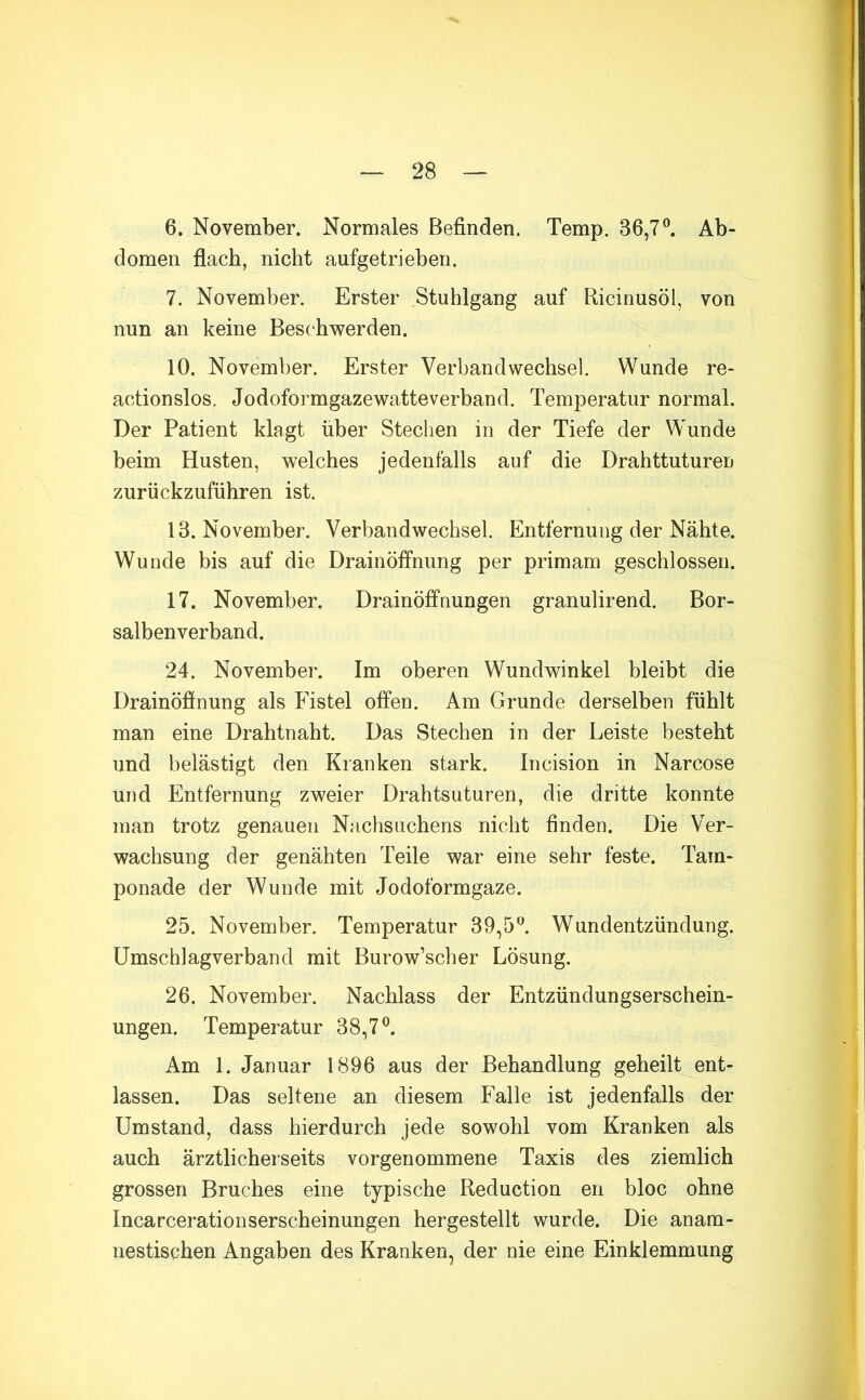 6. November. Normales Befinden. Temp. 36,7 ^ Ab- domen flach, nicht aufgetrieben. 7. November. Erster Stuhlgang auf Ricinusöl, von nun an keine Beschwerden. 10. November. Erster Verbandwechsel. Wunde re- actionslos. Jodoformgazewatteverband. Temperatur normal. Der Patient klagt über Stechen in der Tiefe der Wunde beim Husten, welches jedenfalls auf die Drahttuturen zurückzuführen ist. 13. November. Verbandwechsel. Entfernung der Nähte. Wunde bis auf die Drainöffnung per primam geschlossen. 17. November. Drainöffnungen granulirend. Bor- salbenverband. 24. November. Im oberen Wundwinkel bleibt die Drainöffnung als Fistel offen. Am Grunde derselben fühlt man eine Drahtnaht. Das Stechen in der Leiste besteht und belästigt den Kranken stark. Incision in Narcose und Entfernung zweier Drahtsuturen, die dritte konnte man trotz genauen Nachsuchens nicht finden. Die Ver- wachsung der genähten Teile war eine sehr feste. Tam- ponade der Wunde mit Jodoformgaze. 25. November. Temperatur 39,5^. Wundentzündung. Umschlagverband mit Burow’scher Lösung. 26. November. Nachlass der Entzündungserschein- ungen. Temperatur 38,7 ^ Am 1. Januar 1896 aus der Behandlung geheilt ent- lassen. Das seltene an diesem Falle ist jedenfalls der Umstand, dass hierdurch jede sowohl vom Kranken als auch ärztlicherseits vorgenommene Taxis des ziemlich grossen Bruches eine typische Reduction en bloc ohne Incarcerationserscheinungen hergestellt wurde. Die anam- nestischen Angaben des Kranken, der nie eine Einklemmung