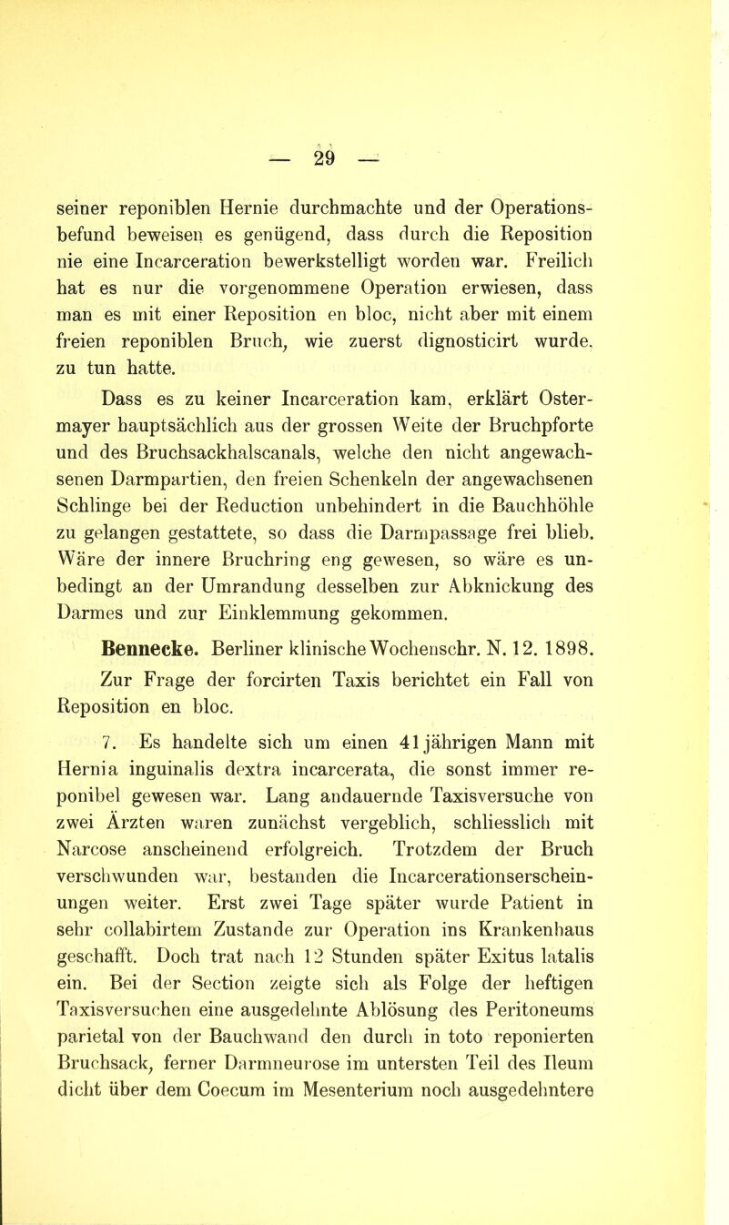 seiner reponiblen Hernie durchmachte und der Operations- befund beweisen es genügend, dass durch die Reposition nie eine Incarceration bewerkstelligt worden war. Freilich hat es nur die vorgenommene Operation erwiesen, dass man es mit einer Reposition en bloc, nicht aber mit einem freien reponiblen Bruch, wie zuerst dignosticirt wurde, zu tun hatte. Dass es zu keiner Incarceration kam, erklärt Oster- mayer hauptsächlich aus der grossen Weite der Bruchpforte und des Bruchsackhalscanals, welche den nicht angewach- senen Darmpartien, den freien Schenkeln der angewachsenen Schlinge bei der Reduction unbehindert in die Bauchhöhle zu gelangen gestattete, so dass die Darmpassage frei blieb. Wäre der innere Bruchring eng gewesen, so wäre es un- bedingt an der Umrandung desselben zur A.bknickung des Darmes und zur Einklemmung gekommen. Bennecke. Berliner klinische Wochenschr. N. 12. 1898. Zur Frage der forcirten Taxis berichtet ein Fall von Reposition en bloc. 7. Es handelte sich um einen 41jährigen Mann mit Hernia inguinalis dextra incarcerata, die sonst immer re- ponibel gewesen war. Lang andauernde Taxisversuche von zwei Ärzten waren zunächst vergeblich, schliesslich mit Narcose anscheinend erfolgreich. Trotzdem der Bruch verschwunden war, bestanden die Incarcerationserschein- ungen weiter. Erst zwei Tage später wurde Patient in sehr collabirtem Zustande zur Operation ins Krankenhaus geschafft. Doch trat nach 12 Stunden später Exitus latalis ein. Bei der Section zeigte sich als Folge der heftigen Taxisversuchen eine ausgedehnte Ablösung des Peritoneums parietal von der Bauch wand den durch in toto reponierten Bruchsack, ferner Darmneurose im untersten Teil des Ileum dicht über dem Coecum im Mesenterium noch ausgedehntere