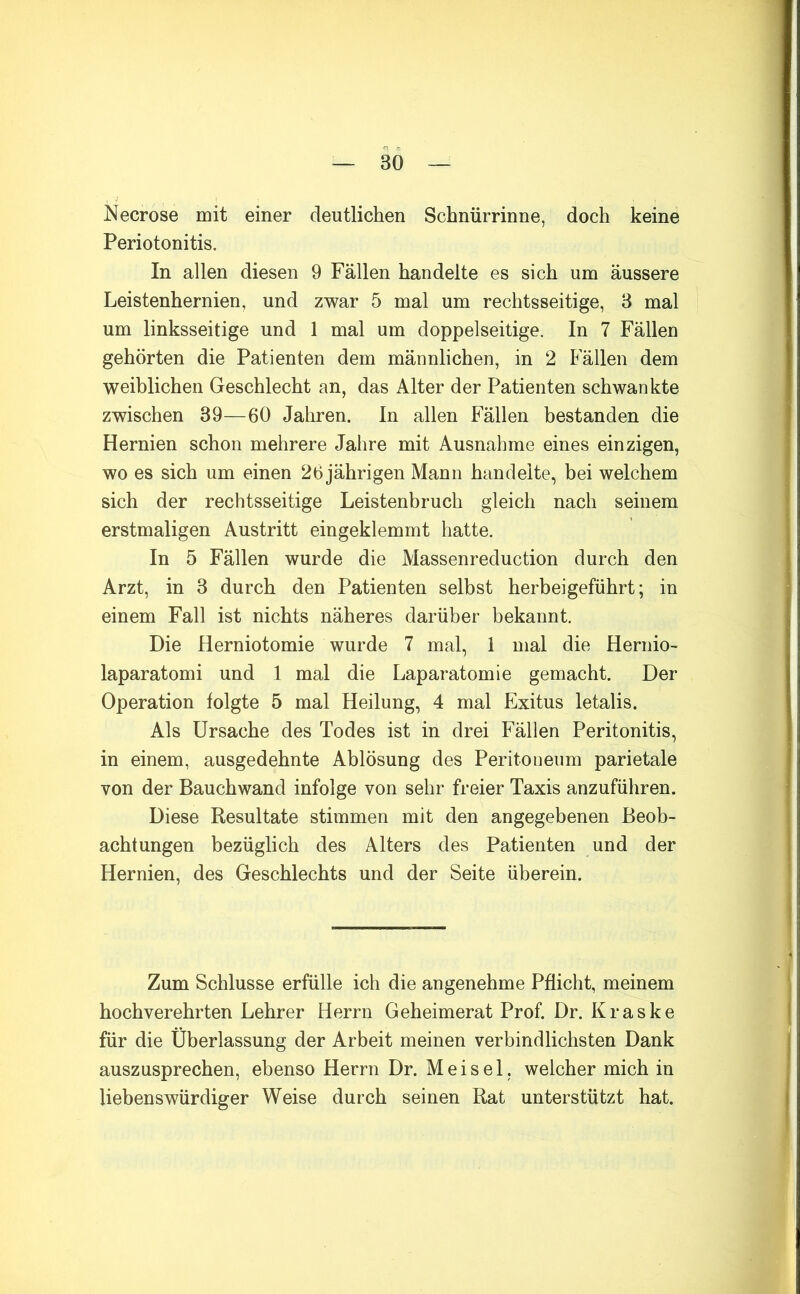 Necrose mit einer deutlichen Schnürrinne, doch keine Periotonitis. In allen diesen 9 Fällen handelte es sich um äussere Leistenhernien, und zwar 5 mal um rechtsseitige, 8 mal um linksseitige und 1 mal um doppelseitige. In 7 Fällen gehörten die Patienten dem männlichen, in 2 Fällen dem weiblichen Geschlecht an, das Alter der Patienten schwankte zwischen 39—60 Jahren. In allen Fällen bestanden die Hernien schon mehrere Jahre mit Ausnahme eines einzigen, wo es sich um einen 26 jährigen Mann handelte, bei welchem sich der rechtsseitige Leistenbruch gleich nach seinem erstmaligen Austritt eingeklemmt hatte. In 5 Fällen wurde die Massenreduction durch den Arzt, in 3 durch den Patienten selbst herbeigeführt; in einem Fall ist nichts näheres darüber bekannt. Die Herniotomie wurde 7 mal, 1 mal die Hernio- laparatomi und 1 mal die Laparatomie gemacht. Der Operation folgte 5 mal Heilung, 4 mal Exitus letalis. Als Ursache des Todes ist in drei Fällen Peritonitis, in einem, ausgedehnte Ablösung des Peritoneum parietale von der Bauchwand infolge von sehr freier Taxis anzuführen. Diese Resultate stimmen mit den angegebenen Beob- achtungen bezüglich des Alters des Patienten und der Hernien, des Geschlechts und der Seite überein. Zum Schlüsse erfülle ich die angenehme Pflicht, meinem hochverehrten Lehrer Herrn Geheimerat Prof. Dr. Kraske für die Überlassung der Arbeit meinen verbindlichsten Dank auszusprechen, ebenso Herrn Dr. Meisel, welcher mich in liebenswürdiger Weise durch seinen Rat unterstützt hat.