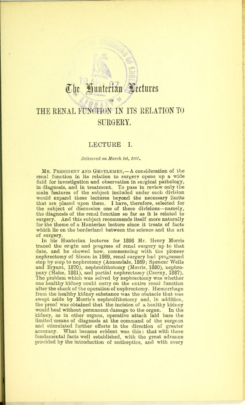 fH. ISs I mi Sjuiiterian lectures n -O' ON THE RENAL FUNCTION IN ITS RELATION TO SURGERY. LECTURE I. Delivered on March 1st, 1907. Mr. President and Gentlemen,—A consideration of the renal function in its relation to surgery opens up a wide field for investigation and observation in surgical pathology, in diagnosis, and in treatment. To pass in review only the main features of the subject included under each division would expand these lectures beyond the necessary limits that are placed upon them. I have, therefore, selected for the subject of discussion one of these divisions—namely, the diagnosis of the renal function so far as it is related to surgery. And this subject recommends itself more naturally for the theme of a Hunterian lecture since it treats of facts which lie on the borderland between the science and the art of surgery. In his Hunterian lectures for 1898 Mr. Henry Morris traced the origin and progress of renal surgery up to that date, and he showed how, commencing with the pioneer nephrectomy of Simon in 1869, renal surgery had progressed step by step to nephrotomy (Annandale, 1869; Spencer Wells and Bryant, 1870), nephrolithotomy (Morris, 1880), nephro- pexy (Hahn, 1881), and partial nephrectomy (Czerny, 1887). The problem which was solved by nephrectomy was whether one healthy kidney could carry on the entire renal function after the shock of the operation of nephrectomy. Htemorrhage from the healthy kidney substance was the obstacle that was swept aside by Morris’s nephrolithotomy and, in addition, the proof was obtained that the incision of a healthy kidney would heal without permanent damage to the organ. In the kidney, as in other organs, operative attack laid bare the limited means of diagnosis at the command of the surgeon and stimulated further efforts in the direction of greater accuracy. What became evident was this: that with these fundamental facts well established, with the great advance provided by the introduction of antiseptics, and with every