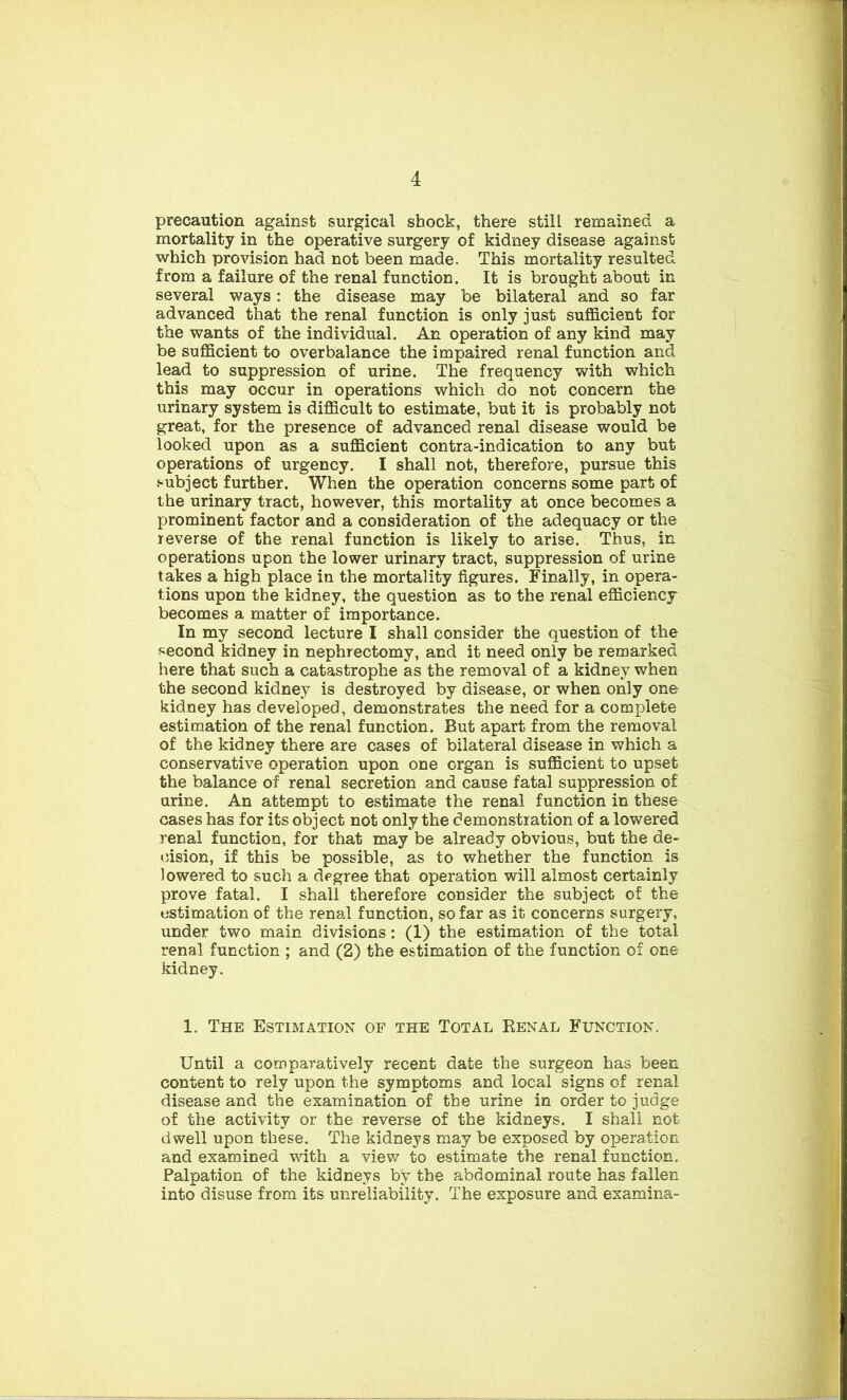 precaution against surgical shock, there still remained a mortality in the operative surgery of kidney disease against which provision had not been made. This mortality resulted from a failure of the renal function. It is brought about in several ways: the disease may be bilateral and so far advanced that the renal function is only just sufficient for the wants of the individual. An operation of any kind may be sufficient to overbalance the impaired renal function and lead to suppression of urine. The frequency with which this may occur in operations which do not concern the urinary system is difficult to estimate, but it is probably not great, for the presence of advanced renal disease would be looked upon as a sufficient contra-indication to any but operations of urgency. I shall not, therefore, pursue this subject further. When the operation concerns some part of the urinary tract, however, this mortality at once becomes a prominent factor and a consideration of the adequacy or the reverse of the renal function is likely to arise. Thus, in operations upon the lower urinary tract, suppression of urine takes a high place in the mortality figures. Finally, in opera- tions upon the kidney, the question as to the renal efficiency becomes a matter of importance. In my second lecture I shall consider the question of the second kidney in nephrectomy, and it need only be remarked here that such a catastrophe as the removal of a kidney when the second kidney is destroyed by disease, or when only one kidney has developed, demonstrates the need for a complete estimation of the renal function. But apart from the removal of the kidney there are cases of bilateral disease in which a conservative operation upon one organ is sufficient to upset the balance of renal secretion and cause fatal suppression of urine. An attempt to estimate the renal function in these cases has for its object not only the demonstration of a lowered renal function, for that may be already obvious, but the de- cision, if this be possible, as to whether the function is lowered to such a degree that operation will almost certainly prove fatal. I shall therefore consider the subject of the estimation of the renal function, so far as it concerns surgery, under two main divisions: (1) the estimation of the total renal function ; and (2) the estimation of the function of one kidney. 1. The Estimation of the Total Renal Function. Until a comparatively recent date the surgeon has been content to rely upon the symptoms and local signs of renal disease and the examination of the urine in order to judge of the activity or the reverse of the kidneys. I shall not dwell upon these. The kidneys may be exposed by operation and examined with a view to estimate the renal function. Palpation of the kidneys by the abdominal route has fallen into disuse from its unreliability. The exposure and examina-