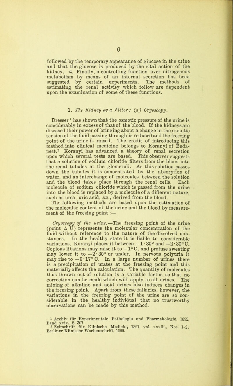 followed by the temporary appearance of glucose in the mine and that the glucose is produced by the vital action of the kidney. 4. Finally, a controlling function over nitrogenous metabolism by means of an internal secretion has been suggested by certain experiments. The methods of estimating the renal activity which follow are dependent upon the examination of some of these functions. 1. The Kidney as a Filter: (a) Cryoscopy. Dresser1 has shown that the osmotic pressure of the urine is considerably in excess of that of the blood. If the kidneys are diseased their power of bringing about a change in the osmotic tension of the fluid passing through is reduced and the freezing point of the urine is raised. The credit of introducing this method into clinical medicine belongs to Koranyi of Buda- pest.2 Koranyi has advanced a theory of renal secretion upon which several tests are based. This observer suggests that a solution of sodium chloride filters from the blood into the renal tubules at the glomeruli. As this solution passes down the tubules it is concentrated by the absorption of water, and an interchange of molecules between the solution and the blood takes place through the renal cells. Each molecule of sodium chloride which is passed from the urine into the blood is replaced by a molecule of a different nature, such as urea, uric acid, &c., derived from the blood. The following methods are based upon the estimation of the molecular content of the urine and the blood by measure- ment of the freezing point:— Cryoscopy of the urine.—The freezing point of the urine (point A U) represents the molecular concentration of the fluid without reference to the nature of the dissolved sub- stances. In the healthy state it is liable to considerable variations. Koranyi places it between — 1 • 30° and — 2 • 30° C. Copious libations may raise it to — 1°C. and profuse sweating may lower it to —2-30° or under. In nervous polyuria it may rise to —0’17°C. In a large number of urines there is a precipitation of urates at the freezing point and this materially affects the calculation. The quantity of molecules thus thrown out of solution is a variable factor, so that no correction can be made which will apply to all urines. The mixing of alkaline and acid urines also induces changes in the freezing point. Apart from these fallacies, however, the variations in the freezing point of the urine are so con- siderable in the healthy individual that no trustworthy observations can be made by this method. 1 Archiv fiir Experimentale Pathologie und Pharmakologie, 1892, Band xxix., S. 307. 2 Zeitschrift fiir Klinische MediciD5 1897, vol. xxxiii.. Nos. 1-2; Berliner Klinische Wochenschrift, 1899.