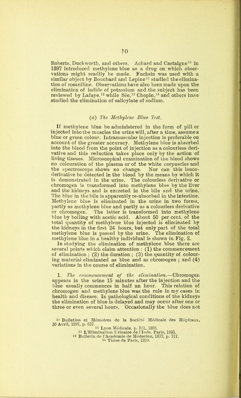 Roberts, Duckworth, and others. Achard and Castaigne10 in 1897 introduced methylene blue as a drug on which obser- vations might readily be made. Fuchsin was used with a similar object by Bouchard and Lepine11 studied the elimina- tion of rosaniline. Observations have also been made upon the elimination of iodide of potassium acd the subject has been reviewed by Lafaye.12 while See,13 Chopin,14 and others have studied the elimination of salicylate of sodium. (a) The Methylene Blue Test. If methylene blue be administered in the form of pill or injected into the muscles the urine will, after a time, assume a blue or green colour. Intramuscular injection is preferable on account of the greater accuracy. Methylene blue is absorbed into the blood from the point of injection as a colourless deri- vative and this reduction takes place only by the action of living tissues. Microscopical examination of the blood shows no colouration of the plasma or of the white corpuscles and the spectroscope shows no change. Nor can this leuco- derivative be detected in the blood by the means by which it is demonstrated in the urine. The colourless derivative or chromogen is transformed into methylene blue by the liver and the kidneys and is excreted in the bile and the urine. The blue in the bile is apparently re-absorbed in the intestine. Methylene blue is eliminated in the urine in two forms, partly as methylene blue and partly as a colourless derivative or chromogen. The latter is transformed into methylene blue by boiling with acetic acid. About 50 per cent, of the total quantity of methylene blue injected is eliminated by the kidneys in the first 24 hours, but only part of the total methylene blue is passed by the urine. The elimination of methylene blue in a healthy individual is shown in Fig. 2. In studying the elimination of methylene blue there are several points which claim attention : (1) the commencement of elimination ; (2) the duration ; (3) the quantity of colour- ing material eliminated as blue and as chromogen ; and (4) variations in the course of elimination. 1. The commencement of the elimination.—Chromogen appears in the urine 15 minutes after the injection and the blue usually commences in half an hour. This relation of chromogen and methylene blue was the rule in my cases in health and disease. In pathological conditions of the kidneys the elimination of blue is delayed and may occur after one or three or even several hours. Occasionally the blue does not 10 Bulletins et Memoires de la Societe Medicale des Hopitaux, 30 Avril, 1897, p. 637. 11 Lyon Medicale, p. 251, 1898. 12 L’Eliraination Urinaire de l’lode, Paris, 1893. 13 Bulletin de l’Academie de Medecine, 1877, p. 717. 14 These de Paris, 1889.