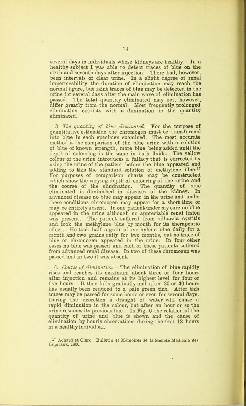 several days in individuals whose kidneys are healthy.. In a healthy subject I was able to detect traces of blue on the sixth and seventh days after injection. There had, however, been intervals of clear urine. In a slight degree of renal impermeability the duration of elimination may reach the normal figure, but faint traces of blue may be detected in the urine for several days after the main wave of elimination has passed. The total quantity eliminated may not, however, differ greatly from the normal. Most frequently prolonged elimination coexists with a diminution in the quantity eliminated. 3. The quantity of blue eliminated.—For the purpose of quantitative estimation the chromogen must be transformed into blue in each specimen examined. The most accurate method is the comparison of the blue urine with a solution of blue of known strength, more blue being added until the depth of colouring is the same in both fluids. The yellow colour of the urine introduces a fallacy that is corrected by using the urine of the patient before the blue appeared and adding to this the standard solution of methylene blue.17 For purposes of comparison charts may be constructed which show the varying depth of colouring of the urine and the course of the elimination. The quantity of blue eliminated is diminished in diseases of the kidney. In advanced disease no blue may appear in the urine and under these conditions chromogen may appear for a short time or may be entirely absent. In one patient under my care no blue appeared in the urine although no appreciable renal lesion was present. The patient suffered from bilharzia cystitis and took the methylene blue by mouth for its therapeutic effect. He took half a grain of methylene blue daily for a month and two grains daily for two months, but no trace of blue or chromogen appeared in the urine. In four other cases no blue was passed and each of these patients suffered from advanced renal disease. In two of these chromogen was passed and in two it was absent. 4. Course of elimination.—The elimination of blue rapidly rises and reaches its maximum about three or four hours after injection and remains at its highest level for four or five hours. It then falls gradually and after 30 or 40 hours has usually been reduced to a pale green tint. After this traces may be passed for some hours or even for several days. During the excretion a draught of water will cause a rapid diminution in the colour, but after an hour or so the urine resumes its previous hue. In Fig. 6 the relation of the quantity of urine and blue is shown and the cause of elimination by hourly observations during the first 12 hours in a healthy individual. 17 Achard et Clerc : Bulletin et Memoires de la Societe M^dicale des Hopitaux, 1900.