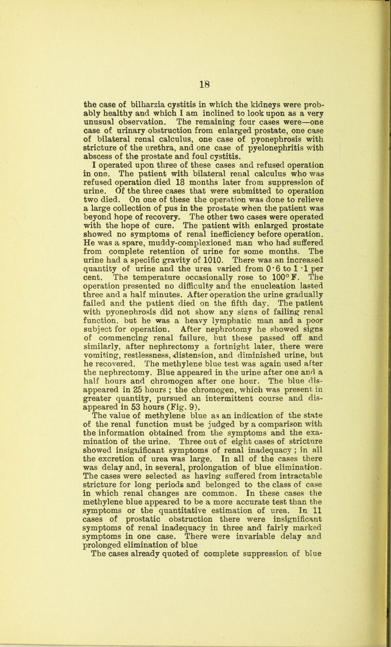 the case of bilharzia cystitis in which the kidneys were prob- ably healthy and which I am inclined to look upon as a very unusual observation. The remaining four cases were—one case of urinary obstruction from enlarged prostate, one case of bilateral renal calculus, one case of pyonephrosis with stricture of the urethra, and one case of pyelonephritis with abscess of the prostate and foul cystitis. I operated upon three of these cases and refused operation in one. The patient with bilateral renal calculus who was refused operation died 18 months later from suppression of urine. Of the three cases that were submitted to operation two died. On one of these the operation was done to relieve a large collection of pus in the prostate when the patient was beyond hope of recovery. The other two cases were operated with the hope of cure. The patient with enlarged prostate showed no symptoms of renal inefficiency before operation. He was a spare, muddy-complexioned man who had suffered from complete retention of urine for some months. The urine had a specific gravity of 1010. There was an increased quantity of urine and the urea varied from 0'6 to 1 • 1 per cent. The temperature occasionally rose to 100° F. The operation presented no difficulty and the enucleation lasted three and a half minutes. After operation the urine gradually failed and the patient died on the fifth day. The patient with pyoneDhrosis did not show any signs of failing renal function, but he was a heavy lymphatic man and a poor subject for operation. After nephrotomy he showed signs of commencing renal failure, but these passed off and similarly, after nephrectomy a fortnight later, there were vomiting, restlessness, distension, and diminished urine, but he recovered. The methylene blue test was again used after the nephrectomy. Blue appeared in the urine after one and a half hours and chromogen after one hour. The blue dis- appeared in 25 hours ; the chromogen, which was present in greater quantity, pursued an intermittent course and dis- appeared in 53 hours (Fig. 9). The value of methylene blue as an indication of the state of the renal function must be judged by a comparison with the information obtained from the symptoms and the exa- mination of the urine. Three out of eight cases of stricture showed insignificant symptoms of renal inadequacy ; in all the excretion of urea was large. In all of the cases there was delay and, in several, prolongation of blue elimination. The cases were selected as having suffered from intractable stricture for long periods and belonged to the class of case in which renal changes are common. In these cases the methylene blue appeared to be a more accurate test than the symptoms or the quantitative estimation of urea. In 11 cases of prostatic obstruction there were insignificant symptoms of renal inadequacy in three and fairly marked symptoms in one case. There were invariable delay and prolonged elimination of blue The cases already quoted of complete suppression of blue