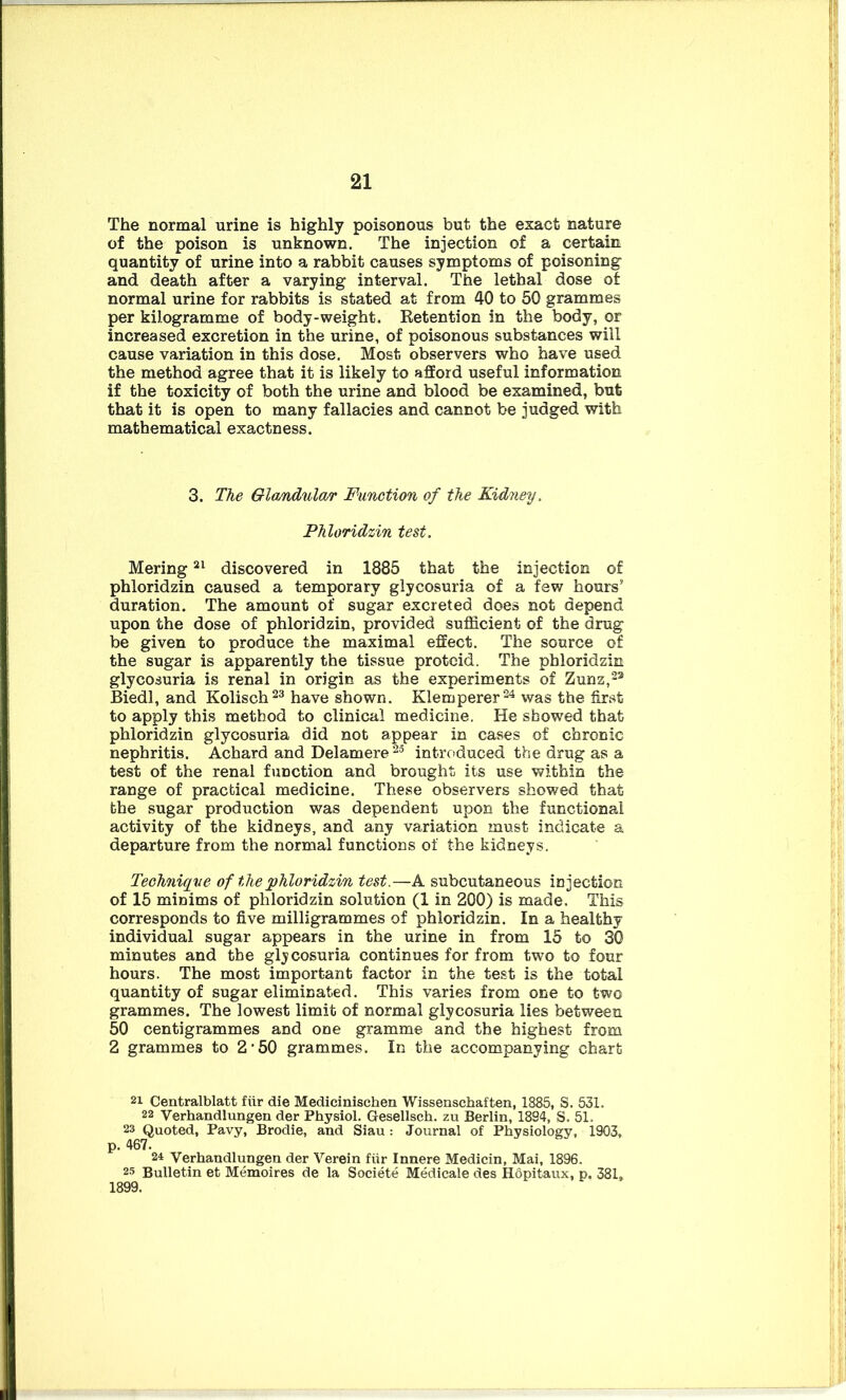 The normal urine is highly poisonous but the exact nature of the poison is unknown. The injection of a certain quantity of urine into a rabbit causes symptoms of poisoning and death after a varying interval. The lethal dose of normal urine for rabbits is stated at from 40 to 50 grammes per kilogramme of body-weight. Retention in the body, or increased excretion in the urine, of poisonous substances will cause variation in this dose. Most observers who have used the method agree that it is likely to afford useful information if the toxicity of both the urine and blood be examined, but that it is open to many fallacies and cannot be judged with mathematical exactness. 3. The Glandular Function of the Kidney, Phloridzin test. Mering21 discovered in 1885 that the injection of phloridzin caused a temporary glycosuria of a few hours' duration. The amount of sugar excreted does not depend upon the dose of phloridzin, provided sufficient of the drug be given to produce the maximal effect. The source of the sugar is apparently the tissue proteid. The phloridzin glycosuria is renal in origin as the experiments of Zunz,22 Biedl, and Kolisch23 have shown. Klemperer24 was the first to apply this method to clinical medicine. He showed that phloridzin glycosuria did not appear in cases of chronic nephritis. Achard and Delamere 25 introduced the drug as a test of the renal function and brought its use within the range of practical medicine. These observers showed that the sugar production was dependent upon the functional activity of the kidneys, and any variation must indicate a departure from the normal functions of the kidneys. Technique of the phloridzin test.—A subcutaneous injection of 15 minims of phloridzin solution (1 in 200) is made. This corresponds to five milligrammes of phloridzin. In a healthy individual sugar appears in the urine in from 15 to 30 minutes and the glycosuria continues for from two to four hours. The most important factor in the test is the total quantity of sugar eliminated. This varies from one to two grammes. The lowest limit of normal glycosuria lies between 50 centigrammes and one gramme and the highest from 2 grammes to 2’50 grammes. In the accompanying chart Centralblatt fiir die Mediciniscken Wissenschaften, 1885, S. 531. 22 Verhandlungen der Physiol. Gesellsch. zu Berlin, 1894, S. 51. 23 Quoted, Pavy, Brodie, and Siau : Journal of Physiology, 1903, p. 467. 24 Verhandlungen der Verein fiir Innere Medicin, Mai, 1896. 25 Bulletin et Memoires de la Societe Medicale des Hopitaux, p. 381, 1899.