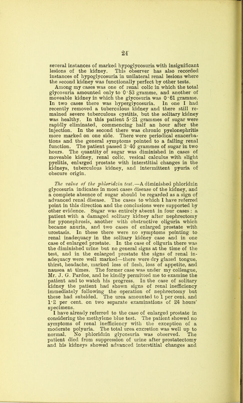 M several instances of marked hypoglycosuria with insignificant lesions of the kidney. This observer has also recorded instances of hypoglycosuria in unilateral renal lesions where the second kidney was functionally perfect by other tests. Among my cases was one of renal colic in which the total glycosuria amounted only to 0 • 53 gramme, and another of moveable kidney in which the glycosuria was O’61 gramme. In two cases there was hyperglycosuria. In one I had recently removed a tuberculous kidney and there still re- mained severe tuberculous cystitis, but the solitary kidney was healthy. In this patient 5 • 21 grammes of sugar were rapidly eliminated, commencing half an hour after the injection. In the second there was chronic pyelonephritis more marked on one side. There were periodical exacerba- tions and the general symptoms pointed to a failing renal function. The patient passed 3 • 40 grammes of sugar in two hours. The quantity of sugar was diminished in cases of moveable kidney, renal colic, vesical calculus with slight pyelitis, enlarged prostate with interstitial changes in the kidneys, tuberculous kidney, and intermittent pyuria of obscure origin. The value of the phloridzin test.—A diminished phloridzin glycosuria indicates in most cases disease of the kidney, and a complete absence of sugar should be regarded as a sign of advanced renal disease. The cases to which I have referred point in this direction and the conclusions were supported by other evidence. Sugar was entirely absent in four cases : a patient with a damaged solitary kidney after nephrectomy for pyonephrosis, another with obstructive oliguria which became anuria, and two cases of enlarged prostate with urostasis. In these there were no symptoms pointing to renal inadequacy in the solitary kidney case and in one case of enlarged prostate. In the case of oliguria there was the diminished urine but no general signs at the time of the test, and in the enlarged prostate the signs of renal in- adequacy were well marked—there were dry glazed tongue, thirst, headache, marked loss of flesh, loss of appetite, and nausea at times. The former case was under my colleague, Mr. J. G. Pardoe, and he kindly permitted me to examine the patient and to watch his progress. In the case of solitary kidney the patient had shown signs of renal inefficiency immediately following the operation of nephrectomy but these had subsided. The urea amounted to 1 per cent, and 12 per cent, on two separate examinations of 24 hours’ specimens. I have already referred to the case of enlarged prostate in considering the methylene blue test. The patient showed no symptoms of renal inefficiency with the exception of a moderate polyuria. The total urea excretion was well up to normal. No phloridzin glycosuria was observed. The patient died from suppression of urine after prostatectomy and his kidneys showed advanced interstitial changes and