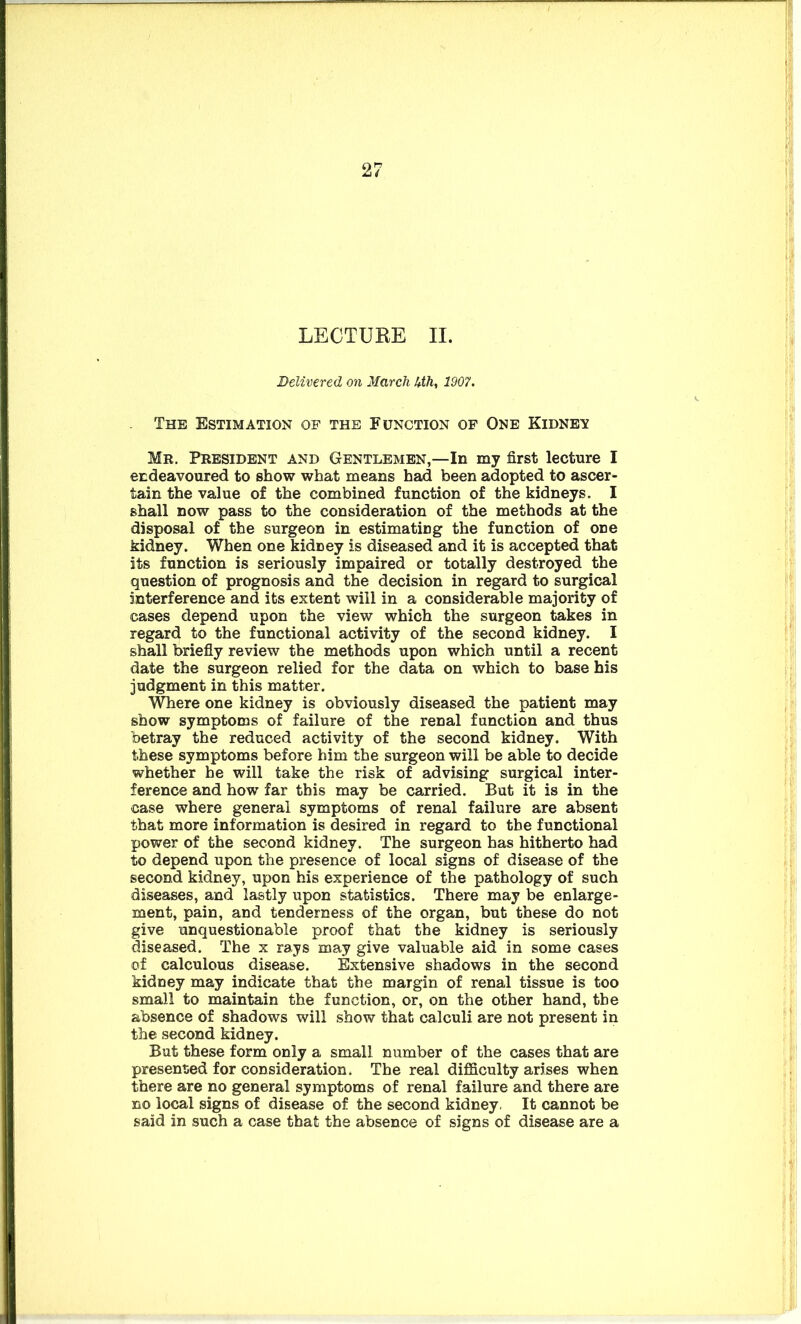 LECTURE II. Delivered on March 4th, 1907. The Estimation of the Function of One Kidney Mr. President and Gentlemen,—In my first lecture I endeavoured to show what means had been adopted to ascer- tain the value of the combined function of the kidneys. I shall now pass to the consideration of the methods at the disposal of the surgeon in estimating the function of one kidney. When one kidney is diseased and it is accepted that its function is seriously impaired or totally destroyed the question of prognosis and the decision in regard to surgical interference and its extent will in a considerable majority of cases depend upon the view which the surgeon takes in regard to the functional activity of the second kidney. I shall briefly review the methods upon which until a recent date the surgeon relied for the data on which to base his judgment in this matter. Where one kidney is obviously diseased the patient may show symptoms of failure of the renal function and thus betray the reduced activity of the second kidney. With these symptoms before him the surgeon will be able to decide whether he will take the risk of advising surgical inter- ference and how far this may be carried. But it is in the case where general symptoms of renal failure are absent that more information is desired in regard to the functional power of the second kidney. The surgeon has hitherto had to depend upon the presence of local signs of disease of the second kidney, upon his experience of the pathology of such diseases, and lastly upon statistics. There may be enlarge- ment, pain, and tenderness of the organ, but these do not give unquestionable proof that the kidney is seriously diseased. The x rays may give valuable aid in some cases of calculous disease. Extensive shadows in the second kidney may indicate that the margin of renal tissue is too small to maintain the function, or, on the other hand, the absence of shadows will show that calculi are not present in the second kidney. But these form only a small number of the cases that are presented for consideration. The real difficulty arises when there are no general symptoms of renal failure and there are no local signs of disease of the second kidney. It cannot be said in such a case that the absence of signs of disease are a