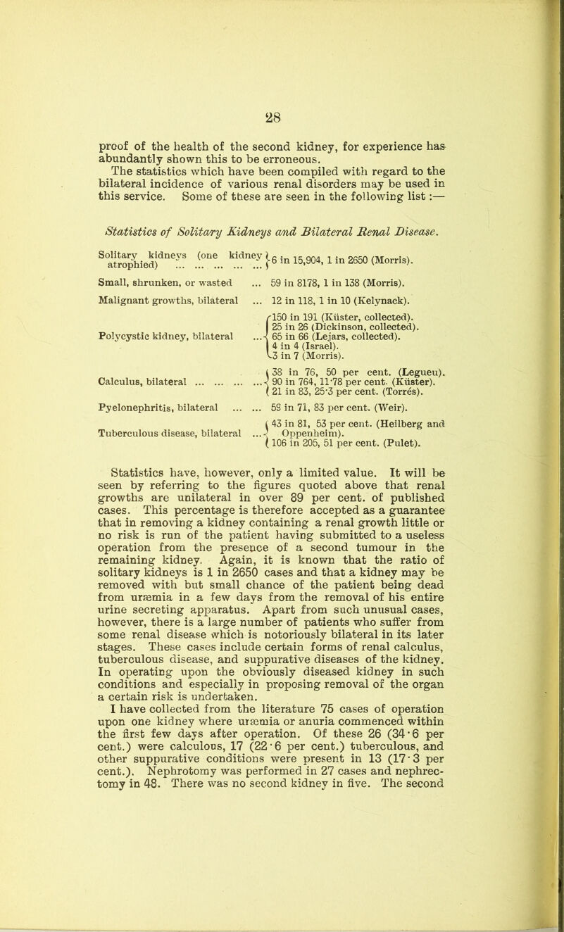 proof of the health of the second kidney, for experience has abundantly shown this to be erroneous. The statistics which have been compiled with regard to the bilateral incidence of various renal disorders may be used in this service. Some of these are seen in the following list:— Statistics of Solitary Kidneys and Bilateral Renal Disease. S°ateo^iied)dlierVS .!°ne.. kid!! in 15,904, 1 in 2650 (Morris). Small, shrunken, or wasted ... 59 in 8178, 1 in 138 (Morris). Malignant growths, bilateral ... 12 in 118, 1 in 10 (Kelynack). Polycystic kidney, bilateral Calculus, bilateral Pyelonephritis, bilateral 150 in 191 (Kiister, collected). 25 in 26 (Dickinson, collected). 65 in 66 (Lejars, collected). 4 in 4 (Israel). 3 in 7 (Morris). -) 38 in 76, 50 per cent. (Legueu). 90 in 764, 11 -78 per cent. (Kiister). 21 in 83, 25‘3 per cent. (Torres). ... 59 in 71, 83 per cent. (Weir). ( 43 in 81, 53 per cent. (Heilberg and Tuberculous disease, bilateral ...-( Oppenheim). ( 106 in 205, 51 per cent. (Pulet). Statistics have, however, only a limited value. It will be seen by referring to the figures quoted above that renal growths are unilateral in over 89 per cent, of published cases. This percentage is therefore accepted as a guarantee that in removing a kidney containing a renal growth little or no risk is run of the patient having submitted to a useless operation from the presence of a second tumour in the remaining kidney. Again, it is known that the ratio of solitary kidneys is 1 in 2650 cases and that a kidney may be removed with but small chance of the patient being dead from uraemia in a few days from the removal of his entire urine secreting apparatus. Apart from such unusual cases, however, there is a large number of patients who suffer from some renal disease which is notoriously bilateral in its later stages. These cases include certain forms of renal calculus, tuberculous disease, and suppurative diseases of the kidney. In operating upon the obviously diseased kidney in such conditions and especially in proposing removal of the organ a certain risk is undertaken. I have collected from the literature 75 cases of operation upon one kidney where uraemia or anuria commenced within the first few days after operation. Of these 26 (34*6 per cent.) were calculous, 17 (22‘6 per cent.) tuberculous, and other suppurative conditions were present in 13 (17 3 per cent.). Nephrotomy was performed in 27 cases and nephrec- tomy in 48. There was no second kidney in five. The second