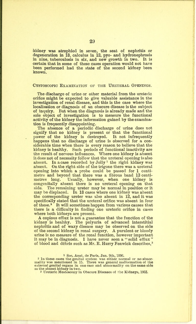 kidney was atrophied in seven, the seat of nephritis or degeneration in 18, calculus in 12, pyo- and hydronephrosis in nine, tuberculosis in six, and new growth in two. It is certain that in some of these cases operation would not have been performed had the state of the second kidney been known. Cystoscopic Examination of the Ureteral Openings. The discharge of urine or other material from the ureteric orifice might be expected to give valuable assistance in the investigation of renal disease, and this is the case where the localisation or diagnosis of an obscure disease is the subject of inquiry. But when the diagnosis is already made and the sole object of investigation is to measure the functional activity of the kidney the information gained by the examina- tion is frequently disappointing. The absence of a periodic discharge of urine does not signify that no kidney is present or that the functional power of the kidney is destroyed. It not infrequently happens that no discharge of urine is observed for a con- siderable time when there is every reason to believe that the kidney is healthy. Such periods of functional inactivity are the result of nervous influences. Where one kidney is absent it does not of necessity follow that the ureteral opening is also absent. In a case recorded by Jolly1 the right kidney was absent. On the right side of the trigone there was a ureteral opening into which a probe could be passed for 1 centi- metre and beyond that there was a fibrous band 13 centi- metres long. Usually, however, when one kidney is congenitally absent there is no ureteral opening on that side. The remaining ureter may be normal in position or it may be displaced. In 18 cases where one kidney was absent the corresponding ureter was also absent in 12, and it was specifically stated that the ureteral orifice was absent in four of these.2 It will sometimes happen from various causes that there is a difficulty in finding one ureteric orifice in cases where both kidneys are present. A copious efflux is not a guarantee that the function of the kidney is healthy. The polyuria of advanced interstitial nephritis and of waxy disease may be observed on the side of the second kidney in renal surgery. A purulent or bloody urine is no measure of the renal function, however important it may be in diagnosis. I have never seen a “ solid efflux ” of blood and debris such as Mr. E. Hurry Fenwick describes,3 1 Soc. Anat. de Paris, Jan. 9th, 1896. 2 In these cases the genital system was either normal or no abnor- mality was mentioned in 15. There was general malformation of the external genital organs in one case and abnormality on the same side as the absent kidney in two. 3 Ureteric Meatoscopy in Obscure Diseases of the Kidneys, 1903.