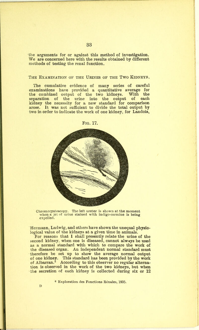 88 the arguments for or against this method of investigation. We are concerned here with the results obtained by different methods of testing the renal function. The Examination of the Urines of the Two Kidneys. The cumulative evidence of many series of careful examinations have provided a quantitative average for the combined output of the two kidneys. With the separation of the urine into the output of each kidney the necessity for a new standard for comparison arose. It was not sufficient to divide the total output by two in order to indicate the work of one kidney, for Landois, Fig. 17. Chromocystoscopy. The left ureter is shown at the moment when a jet of urine stained with indigo-carmine is being expelled. Hermann, Ludwig, and others have shown the unequal physio- logical value of the kidneys at a given time in animals. For reasons that I shall presently relate the urine of the second kidney, when one is diseased, cannot always be used as a normal standard with which to compare the work of the diseased organ. An independent normal standard must therefore be set up to show the average normal output of one kidney. This standard has been provided by the work of Albarran.6 According to this observer no regular alterna- tion is observed in the work of the two kidneys, but when the secretion of each kidney is collected during six or 12 6 Exploration des Fonctions Renales, 1905. D