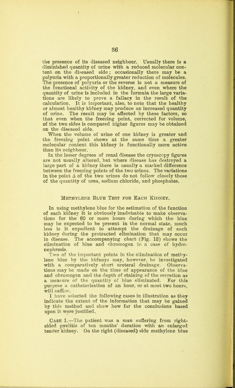 the presence of its diseased neighbour. Usually there is a diminished quantity of urine with a reduced molecular con- tent on the diseased side; occasionally there may be a polyuria with a proportionally greater reduction of molecules. The presence of polyuria or the reverse is not a measure of the functional activity of the kidney, and even where the quantity of urine is included in the formula the large varia- tions are likely to prove a fallacy in the result of the calculation. It is important, also, to note that the healthy or almost healthy kidney may produce an increased quantity of urine. The result may be affected by these factors, so that even when the freezing point, corrected for volume, of the two sides is compared higher figures may be obtained on the diseased side. When the volume of urine of one kidney is greater and the freezing point shows at the same time a greater molecular content this kidney is functionally more active than its neighbour. In the lesser degrees of renal disease the cryoscopy figures are not usually altered, but where disease has destroyed a large part of a kidney there is usually a marked difference between the freezing points of the two urines. The variations in the point A of the two urines do not follow closely those of the quantity of urea, sodium chloride, and phosphates. Methylene Blue Test for Each Kidney. In using methylene blue for the estimation of the function of each kidney it is obviously inadvisable to make observa- tions for the 60 or more hours during which the blue may be expected to be present in the normal state, much less is it expedient to attempt the drainage of each kidney during the protracted elimination that may occur in disease. The accompanying chart (Fig. 18) shows the elimination of blue and chromogen in a case of hydro- nephrosis. Two of the important points in the elimination of methy- lene blue by the kidneys may, however, be investigated with a comparatively short ureteral drainage. Observa- tions may be made on the time of appearance of the blue and chromogen and the depth of staining of the secretion as a measure of the quantity of blue eliminated. For this purpose a catheterisation of an hour, or at most two hours, will suffice. I have selected the following cases in illustration as they indicate the extent of the information that may be gained by this method and show how far the conclusions based upon it were justified. Case 1.—The patient was a man suffering from right- sided pyelitis of ten months’ duration with an enlarged tender kidney. On the right (diseased) side methylene blue