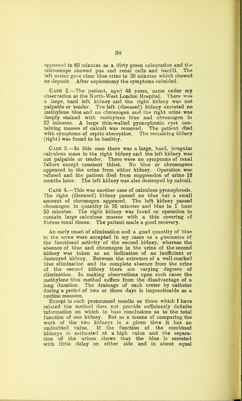 appeared in 60 minutes as a dirty green colouration and the microscope showed pus and renal cells and bacilli. The left ureter gave clear blue urine in 30 minutes which showed no deposit. After nephrotomy the symptoms subsided. Case 2.—The patient, aged 48 years, came under my observation at the North-West London Hospital. There was a large, hard left kidney and the right kidney was not palpable or tender. The left (diseased) kidney excreted no methylene blue and no chromogen and the right urine was deeply stained with methylene blue and chromogen in 27 minutes. A large thin-walled pyonephrotic cyst con- taining masses of calculi was removed. The patient died with symptoms of septic absorption. The remaining kidney (right) was found to be healthy. Case 3.—In this case there was a large, hard, irregular calculous mass in the right kidney and the left kidney was not palpable or tender. There were no symptoms of renal failure except constant thirst. No blue or chromogens appeared in the urine from either kidney. Operation was refused and the patient died from suppression of urine 18 months later. The left kidney was also destroyed by calculi. Case 4.—This was another case of calculous pyonephrosis. The right (diseased) kidney passed no blue but a small amount of chromogen appeared. The left kidney passed chromogen in quantity in 25 minutes and blue in 1 hour 50 minutes. The right kidney was found on operation to contain large calculous masses with a thin covering of librous renal tissue. The patient made a good recovery. An early onset of elimination and a good quantity of blue in the urine were accepted in my cases as a guarantee of the functional activity of the second kidney, whereas the absence of blue and chromogen in the urine of the second kidney was taken as an indication of an inefficient or destroyed kidney. Between the extremes of a well-marked blue elimination and its complete absence from the urine of the second kidney there are varying degrees of elimination. In making observations upon such cases the methylene blue method suffers from the disadvantage of a long duration. The drainage of each ureter by catheter during a period of two or three days is impracticable as a routine measure. Except in such pronounced results as those which I have related the method does not provide sufficiently definite information on which to base conclusions as to the total function of one kidney. But as a means of comparing the work of the two kidneys in a given time it has an undoubted value. If the function of the combined kidneys is estimated at a high value and the separa- tion of the urines shows that the blue is secreted with little delay on either side and in about equal
