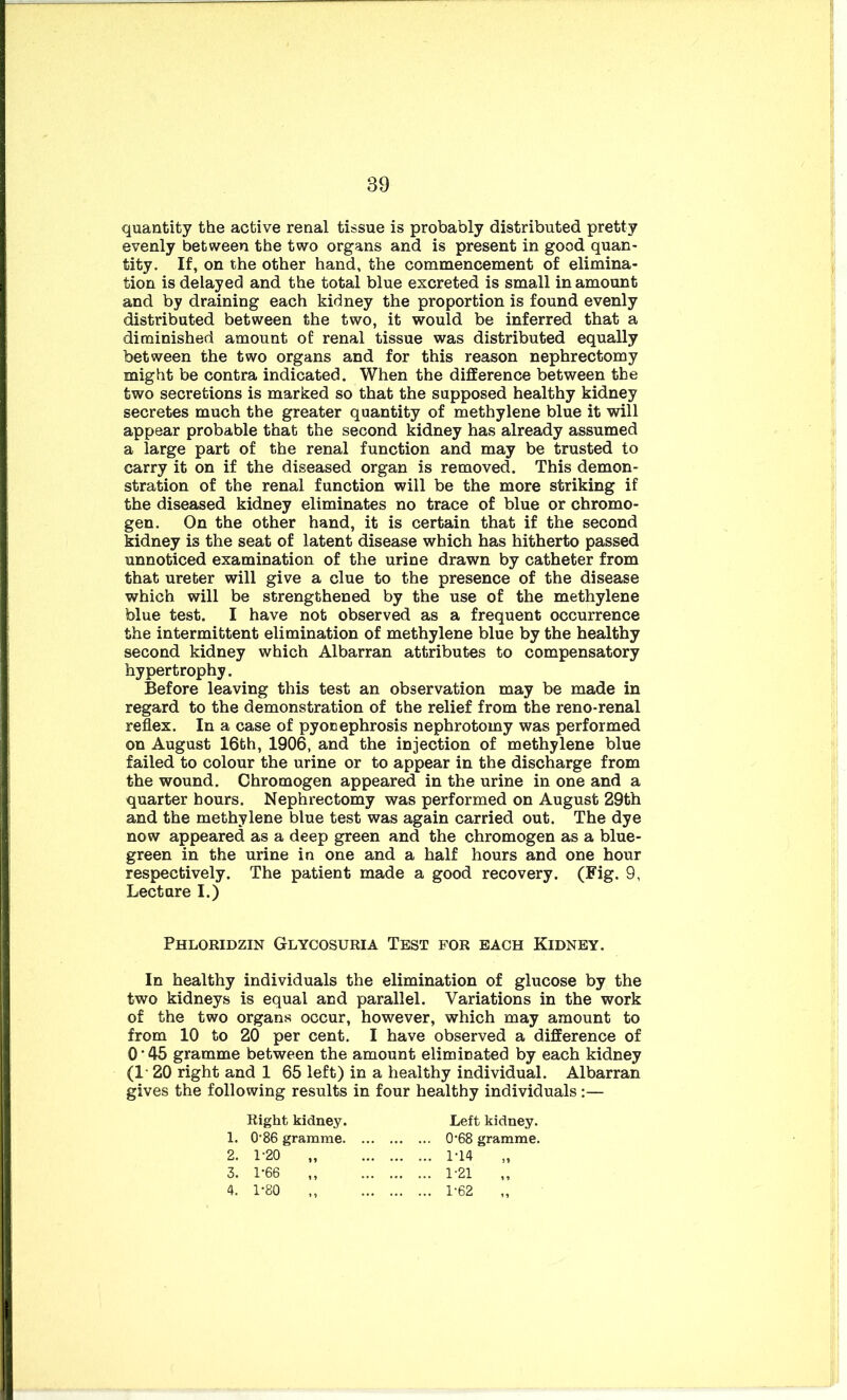 quantity the active renal tissue is probably distributed pretty evenly between the two organs and is present in good quan- tity. If, on the other hand, the commencement of elimina- tion is delayed and the total blue excreted is small in amount and by draining each kidney the proportion is found evenly distributed between the two, it would be inferred that a diminished amount of renal tissue was distributed equally between the two organs and for this reason nephrectomy might be contra indicated. When the difference between the two secretions is marked so that the supposed healthy kidney secretes much the greater quantity of methylene blue it will appear probable that the second kidney has already assumed a large part of the renal function and may be trusted to carry it on if the diseased organ is removed. This demon- stration of the renal function will be the more striking if the diseased kidney eliminates no trace of blue or chromo- gen. On the other hand, it is certain that if the second kidney is the seat of latent disease which has hitherto passed unnoticed examination of the urine drawn by catheter from that ureter will give a clue to the presence of the disease which will be strengthened by the use of the methylene blue test. I have not observed as a frequent occurrence the intermittent elimination of methylene blue by the healthy second kidney which Albarran attributes to compensatory hypertrophy. Before leaving this test an observation may be made in regard to the demonstration of the relief from the reno-renal reflex. In a case of pyonephrosis nephrotomy was performed on August 16th, 1906, and the injection of methylene blue failed to colour the urine or to appear in the discharge from the wound. Chromogen appeared in the urine in one and a quarter hours. Nephrectomy was performed on August 29th and the methylene blue test was again carried out. The dye now appeared as a deep green and the chromogen as a blue- green in the urine in one and a half hours and one hour respectively. The patient made a good recovery. (Fig. 9, Lecture I.) Phloridzin Glycosuria Test for each Kidney. In healthy individuals the elimination of glucose by the two kidneys is equal and parallel. Variations in the work of the two organs occur, however, which may amount to from 10 to 20 per cent. I have observed a difference of 0*45 gramme between the amount eliminated by each kidney (1* 20 right and 1 65 left) in a healthy individual. Albarran gives the following results in four healthy individuals :— Right kidney. 1. 0'86 gramme. 2. 1-20 3. 1-66 4. 1-80 Left kidney. 0'68 gramme. 1-14 1-21 1-62