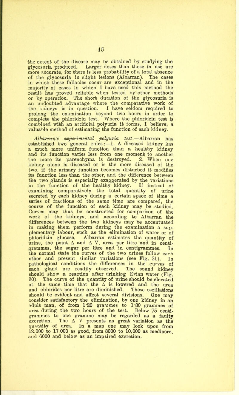 the extent of the disease may be obtained by studying the glycosuria produced. Larger doses than those in use are more accurate, for there is less probability of a total absence of the glycosuria in slight lesions (Albarran). The cases in which these fallacies occur are exceptional and in the majority of cases in which I have used this method the result has proved reliable when tested by’ other methods or by operation. The short duration of the glycosuria is an undoubted advantage where the comparative work of the kidneys is in question. I have seldom required to prolong the examination beyond two hours in order to complete the phloridzin test. Where the phloridzin test is combined with an artificial polyuria it forms, I believe, a valuable method of estimating the function of each kidney. Albarran's experimental polyuria test.—Albarran has established two general rules :—1. A diseased kidney has a much more uniform function than a healthy kidney and its function varies less from one moment to another the more its parenchyma is destroyed. 2. When one kidney alone is diseased or is the more diseased of the two, if the urinary function becomes disturbed it modifies its function less than the other, and the difference between the two glands is especially exaggerated by the variations in the function of the healthy kidney. If instead of examining comparatively the total quantity of urine secreted by each kidney during a certain space of time a series of fractions of the same time are compared, the course of the function of each kidney may be studied. Curves may thus be constructed for comparison of the work of the kidneys, and according to Albarran the differences between the two kidneys may be accentuated in making them perform during the examination a sup- plementary labour, such as the elimination of water or of phloridzin glucose. Albarran estimates the quantity of urine, the point A and A V, urea per litre and in centi- grammes, the sugar per litre and in centigrammes. In the normal state the curves of the two urines follow ea^h other and present similar variations (see Fig. 21). In pathological conditions the differences in the curves of each gland are readily observed. The sound kidney should show a reaction after drinking Evian water (Fig. 20). The curve of the quantify of urine should be elevated at the same time that the A is lowered and the urea and chlorides per litre are diminished. These oscillations should be evident and affect several divisions. One may consider satisfactory the elimination, by one kidney in an adult man, of from 1*20 grammes to 180 grammes of urea during the two hours of the test. Below 75 centi- grammes to one gramme may be regarded as a faulty excretion. The A V presents as great variation as the quantity of urea. In a man one may look upon from 12,000 to 17,000 as good, from 8000 to 10,000 as mediocre, and 6000 and below as an impaired excretion.