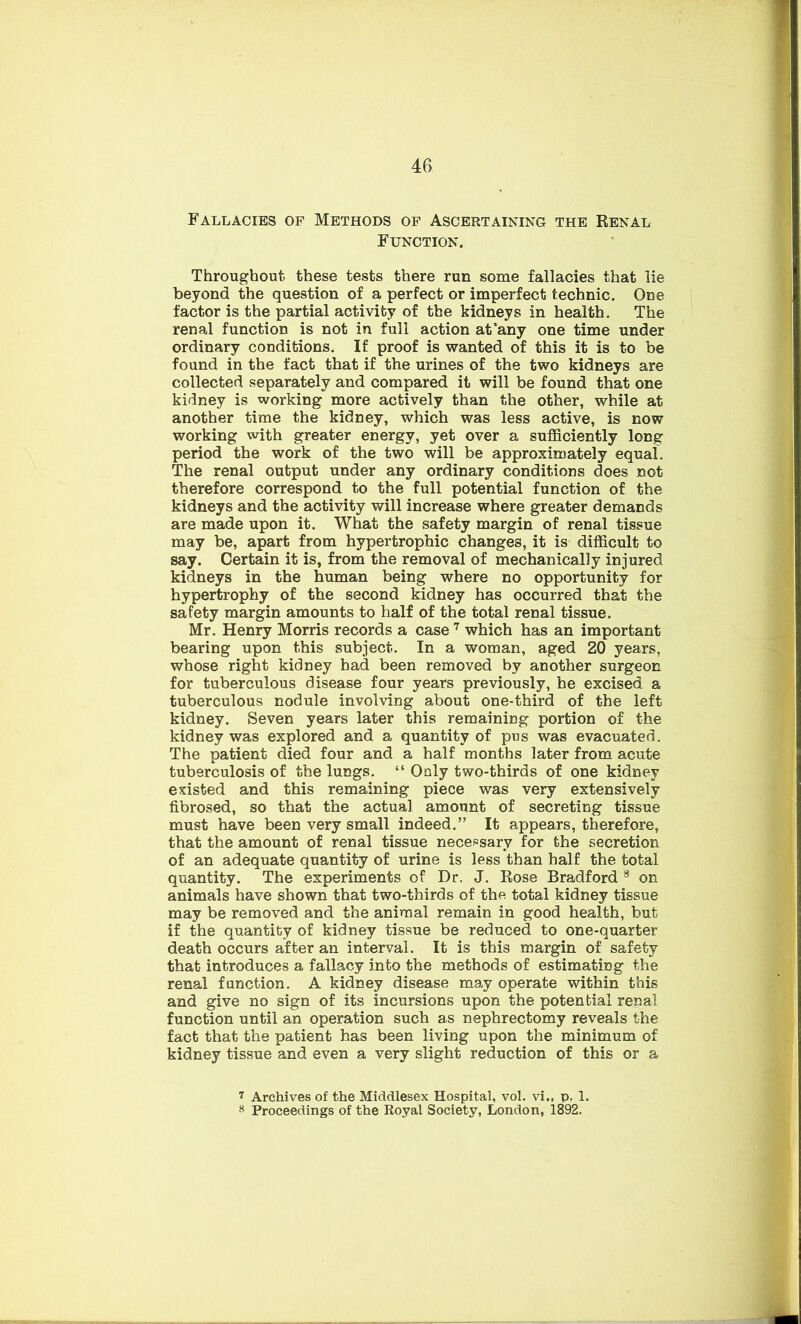 Fallacies of Methods of Ascertaining the Renal Function. Throughout these tests there run some fallacies that lie beyond the question of a perfect or imperfect technic. One factor is the partial activity of the kidneys in health. The renal function is not in full action at'any one time under ordinary conditions. If proof is wanted of this it is to be found in the fact that if the urines of the two kidneys are collected separately and compared it will be found that one kidney is working more actively than the other, while at another time the kidney, which was less active, is now working with greater energy, yet over a sufficiently long period the work of the two will be approximately equal. The renal output under any ordinary conditions does not therefore correspond to the full potential function of the kidneys and the activity will increase where greater demands are made upon it. What the safety margin of renal tissue may be, apart from hypertrophic changes, it is difficult to say. Certain it is, from the removal of mechanically injured kidneys in the human being where no opportunity for hypertrophy of the second kidney has occurred that the safety margin amounts to half of the total renal tissue. Mr. Henry Morris records a case 7 which has an important bearing upon this subject. In a woman, aged 20 years, whose right kidney had been removed by another surgeon for tuberculous disease four years previously, he excised a tuberculous nodule involving about one-third of the left kidney. Seven years later this remaining portion of the kidney was explored and a quantity of pus was evacuated. The patient died four and a half months later from acute tuberculosis of the lungs. “ Only two-thirds of one kidney existed and this remaining piece was very extensively fibrosed, so that the actual amount of secreting tissue must have been very small indeed.” It appears, therefore, that the amount of renal tissue necessary for the secretion of an adequate quantity of urine is less than half the total quantity. The experiments of Dr. J. Rose Bradford 8 on animals have shown that two-thirds of the total kidney tissue may be removed and the animal remain in good health, but if the quantity of kidney tissue be reduced to one-quarter death occurs after an interval. It is this margin of safety that introduces a fallacy into the methods of estimating the renal function. A kidney disease may operate within this and give no sign of its incursions upon the potential renal function until an operation such as nephrectomy reveals the fact that the patient has been living upon the minimum of kidney tissue and even a very slight reduction of this or a 7 Archives of the Middlesex Hospital, vol. vi., p. 1. 8 Proceedings of the Royal Society, London, 1892.