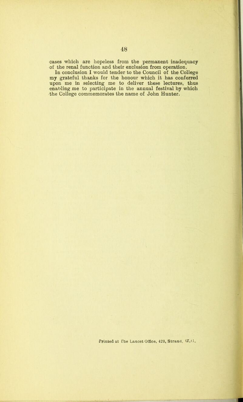 cases which are hopeless from the permanent inadequacy of the renal function and their exclusion from operation. In conclusion I would tender to the Council of the College my grateful thanks for the honour which it has conferred upon me in selecting me to deliver these lectures, thus enabling me to participate in the annual festival by which the College commemorates the name of John Hunter. Printed at L'be Lancet Office, 423, Strand, VV.O,