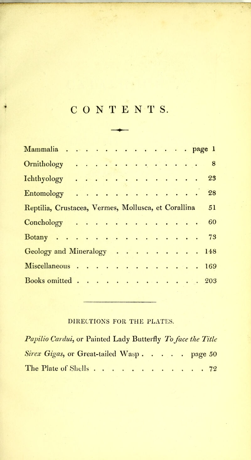 CONTENTS. Mammalia ^ Ornithology 8 Ichthyology 23 Entomology 28 Reptilia, Crustacea, Vermes, Mollusca, et Corallina 51 Conchology 60 Botany 73 Geology and Mineralogy 14<8 Miscellaneous 169 Books omitted 203 DIRECTIONS FOR THE PLATES. Papilio Cardui^ or Painted Lady Butterfly To face the Title Sir ex Gigas, or Great-tailed Wasp 50 The Plate of Shells 72