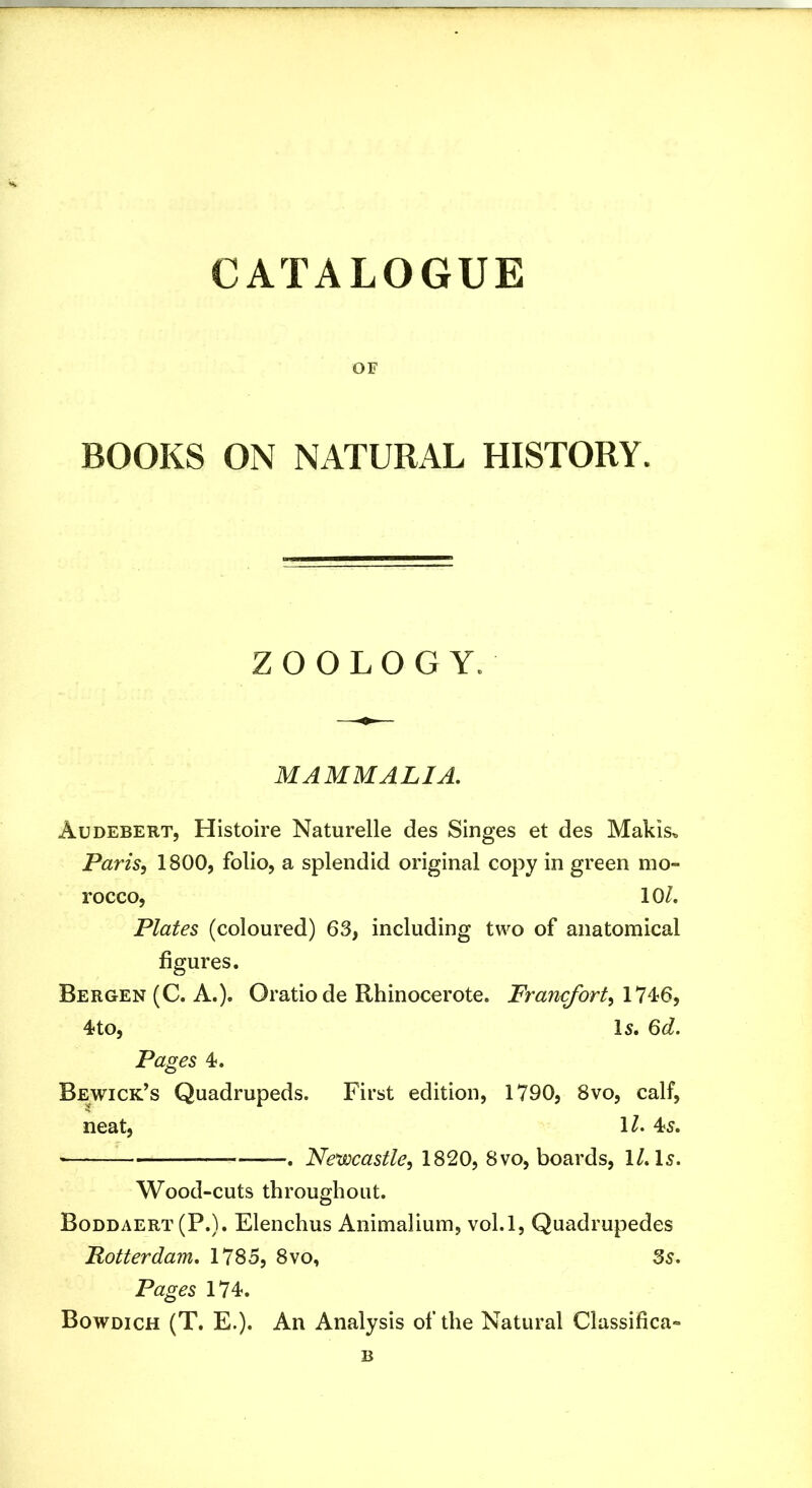 OF BOOKS ON NATURAL HISTORY. ZOOLOGY. MAMMALIA. Audebert, Histoire Naturelle des Singes et des Makis^ Paris, 1800, folio, a splendid original copy in green mo- rocco, 10/. Plates (coloured) 63, including two of anatomical figures. Bergen (C. A.). Oratiode Rhinocerote. Francfort,ll^Q, 4?to, l5. 6d. Pages 4. Bewick’s Quadrupeds. First edition, 1790, 8vo, calf, neat, 1/. 45. , Newcastle, 1820, 8vo, boards, 1/. I5. Wood-cuts throughout. Boddaert (P.). Elenchus Animalium, vol.l, Quadrupedes Rotterdam, 1785, 8vo, 3s. Pages 174. Bowdich (T. E.). An Analysis of the Natural Classifica- B