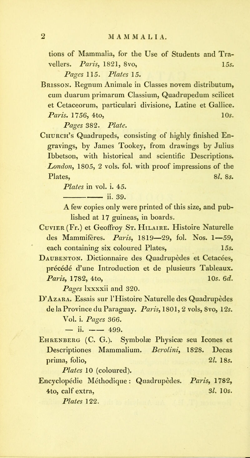 tions of Mammalia, for the Use of Students and Tra- vellers. Paris^ 1821, 8vo, 155. Pages 115. Plates 15. Brisson. Regnum Animale in Classes novem distributum, cum duarum primarum Classium, Quadrupedum scilicet et Cetaceorum, particular! divisione, Latine et Gallice. Paris* 1756, 4to, 105. Pages 382. Plate. Church’s Quadrupeds, consisting of highly finished En- gravings, by James Tookey, from drawings by Julius Ibbetson, with historical and scientific Descriptions. London^ 1805, 2 vols. fol. with proof impressions of the Plates, 8/. 85. Plates in vol. i. 45. ii. 39. A few copies only were printed of this size, and pub- lished at 17 guineas, in boards. Cuvier (Fr.) et Geoffroy St. Hilaire. Histoire Naturelle des Mammiferes. Paris^ 1819—29, fol. Nos. 1—59, each containing six coloured Plates, 155. Daubenton. Dictionnaire des Quadrupedes et Cetacees, precede d’une Introduction et de plusieurs Tableaux. Paris^ 1782, 4to, 105. 6d. Pages Ixxxxii and 320. D’Azara. Essais sur I’Histoire Naturelle des Quadrupedes de la Province du Paraguay. Paris, \ 2 vols, 8vo, 125. Vol. i. Pages 366. — ii. 499. Ehrenberg (C. G.). Symbolae Physicae seu leones et Descriptiones Mammalium. Berolini, 1828. Decas prima, folio, 2L 185. Plates 10 (coloured). Encyclopedic Methodique: Quadrupedes. Paris, 1782, 4to, calf extra, 3L 10s. Plates 122.