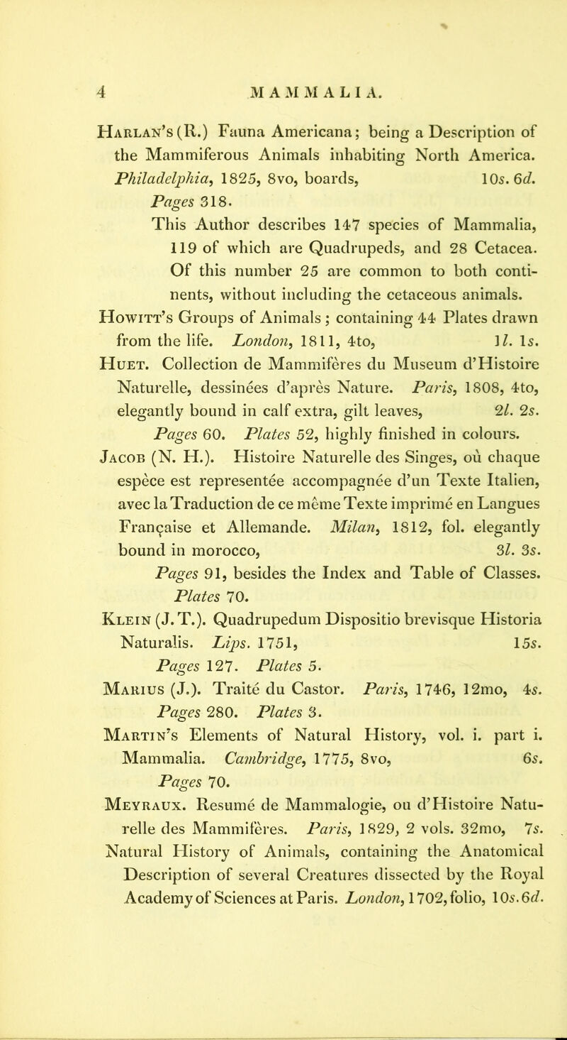 Harlan’s(R.) Fauna Americana; being a Description of the Mammiferous Animals inhabiting North America. a Philadelphia^ 1825, 8vo, boards, 105. 6^/. Pages 318. This Author describes 147 species of Mammalia, 119 of which are Quadrupeds, and 28 Cetacea. Of this number 25 are common to both conti- nents, without including the cetaceous animals. Howitt’s Groups of Animals ; containing 44 Plates drawn from the life. London, 1811, 4to, M, l5. Huet. Collection de Mammiferes du Museum d’Histoire Naturelle, dessinees d’apres Nature. Paris, 1808, 4to, elegantly bound in calf extra, gilt leaves, ‘2.1. 2s. Pages 60. Plates 52, highly finished in colours. Jacob (N. H.). Histoire Naturelle des Singes, ou chaque espece est representee accompagnee d’un Texte Italien, avec la Traduction de ce meme Texte imprime en Langues Fran^aise et Allemande. Milan, 1812, fol. elegantly bound in morocco. Si. 35. Pages 91, besides the Index and Table of Classes. Plates 70. Klein (J.T.). Quadrupedum Dispositio brevisque Historia Naturalis. Lips. 1751, 155. Pages 127. Plates 5. Marius (J.). Traite du Castor. Paris, 1746, 12mo, 45. Pages 280. Plates 3. Martin's Elements of Natural History, vol. i. part i. Mammalia. Cambridge, 1775, 8vo, 65. Pages 70. Meyraux. Resume de Mammalogie, ou d’Histoire Natu- relle des Mammiferes. Paris, 1829, 2 vols. 32mo, 75. Natural History of Animals, containing the Anatomical Description of several Creatures dissected by the Royal Academy of Sciences at Paris. London, 1702, folio, 105.6d.