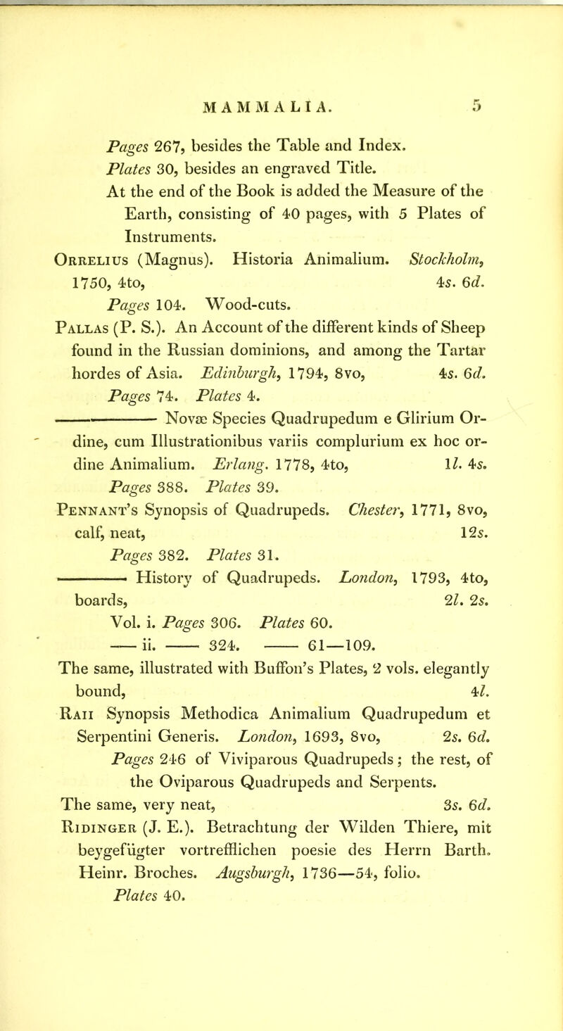 Pages 267j besides the Table and Index. Plates 30, besides an engraved Title. At the end of the Book is added the Measure of the Earth, consisting of 40 pages, with 5 Plates of Instruments. Orrelius (Magnus). Historia Animalium. Stockholm^ 1750, 4to, 45. 6d. Pages 104. Wood-cuts. Pallas (P. S.). An Account of the different kinds of Sheep found in the Russian dominions, and among the Tartar hordes of Asia. Edinburgh^ 1794, 8vo, 4s. 6d, Pages 74. Plates 4. Novse Species Quadrupedum e Glirium Or- dine, cum Illustrationibus variis complurium ex hoc or» dine Animalium. Erlang. 1778, 4to, \l. 45. Pages 388. Plates 39. Pennant’s Synopsis of Quadrupeds. Chester^ 1771, 8vo, calf, neat, 125. Pages 382. Plates 31. ■ History of Quadrupeds. London^ 1793, 4to, boards, 2^. 25. Vol. i. Pages 306. Plates 60. ii. 324. 61—109. The same, illustrated with BulFon’s Plates, 2 vols. elegantly bound, 4^. Raii Synopsis Methodica Animalium Quadrupedum et Serpentini Generis. London^ 1693, 8vo, 2s, 6d, Pages 246 of Viviparous Quadrupeds; the rest, of the Oviparous Quadrupeds and Serpents. The same, very neat, 3s. 6d. Ridinger (J. E.). Betrachtung der Wilden Thiere, mit beygefligter vortrefflichen poesie des Herrn Barth. Heinr. Broches. Augsburgli, 1736—54, folio. Plates 40.
