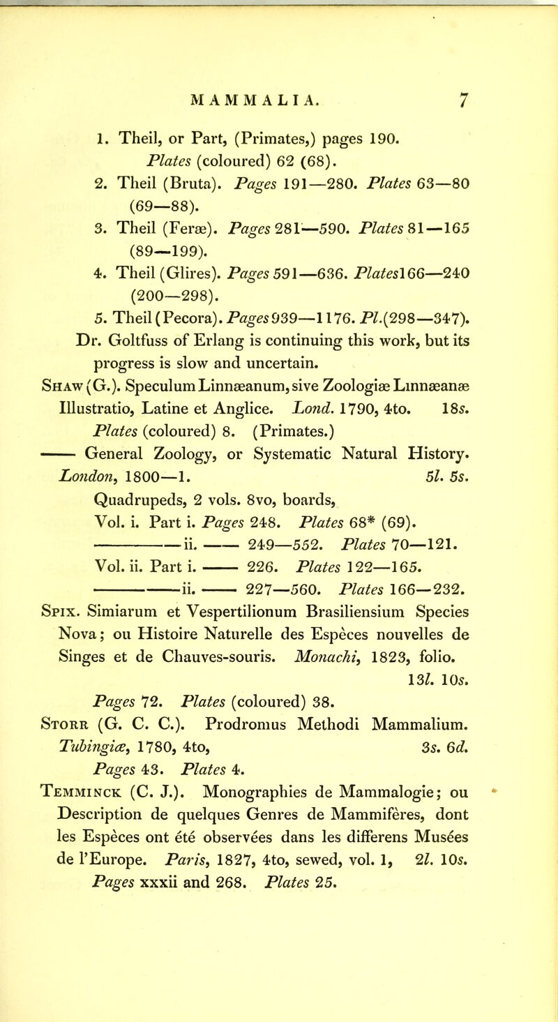 1. Theil, or Part, (Primates,) pages 190. Plates (coloured) 62 (68). 2. Theil (Bruta). Pages 191—280. Plates 63—80 (69—88). 3. Theil (Ferae). Pages —590. Plates SI —165 (89—199). 4. Theil (Glires). Pages 59\—636. PlateslQQ—240 (200—298). 5. Theil (Pecora). 939—1176. PL(298—347). Dr. Goltfuss of Erlang is continuing this work, but its progress is slow and uncertain. Shaw(G.). SpeculumLinnaeanum,sive Zoologiae Lmnaeanae Illustratio, Latine et Anglice. Lond. 1790, 4to. 185. Plates (coloured) 8. (Primates.) General Zoology, or Systematic Natural History. London^ 1800—1. 5/. 5s. Quadrupeds, 2 vols. 8vo, boards, Vol. i. Part i. Pages 248. Plates 68* (69). -ii. 249—552. Plates 70—121. Vol. ii. Part i. 226. Plates 122—165. ii. 227—560. Plates 166—232. Spix. Simiarum et Vespertilionum Brasiliensium Species Nova; ou Histoire Naturelle des Especes nouvelles de Singes et de Chauves-souris. Monachi^ 1823, folio. 13/. 105. Pages 72. Plates (coloured) 38. Store (G. C. C.). Prodromus Method! Mammalium. Tuhingice, 1780, 4to, 3s. 6d. Pages 43. Plates 4. Temminck (C. J.). Monographies de Mammalogie; ou • Description de quelques Genres de Mammiferes, dont les Especes ont ete observees dans les differens Musees de rEurope. Paris, 1827? 4to, sewed, vol. 1, 21. 105. Pages xxxii and 268. Plates 25.