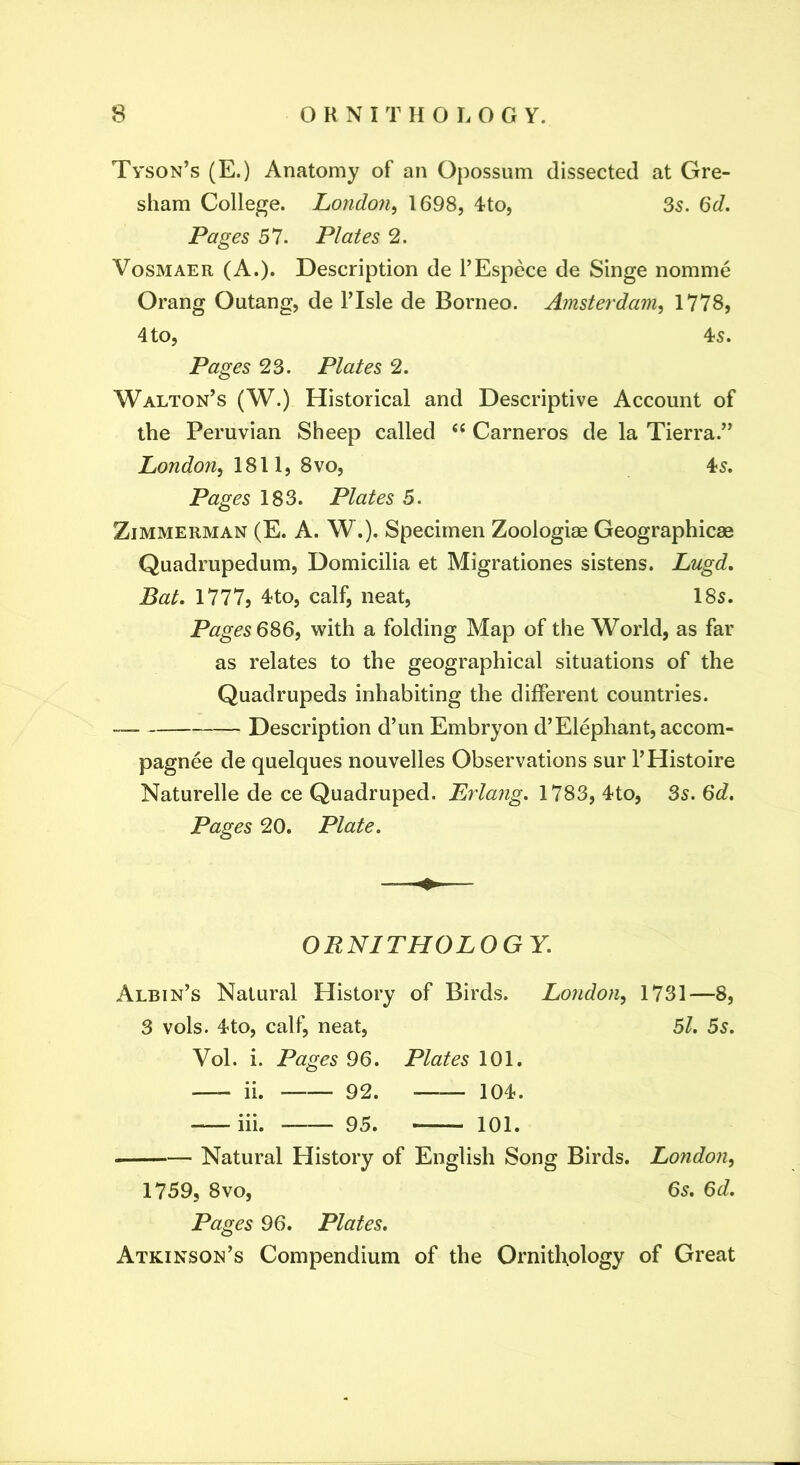 Tyson’s (E.) Anatomy of an Opossum dissected at Gre- sham College. London^ 1698, 4to, 35. (5d. Pages 57. Plates 2. VosMAER (A.). Description de I’Espece de Singe nomme Orang Outang, de I’Isle de Borneo. Amsterdam^ 1778, 4to, 4s. Pages 23. Plates 2. Walton’s (W.) Historical and Descriptive Account of the Peruvian Sheep called ‘‘ Carneros de la Tierra.” London^ 1811, 8vo, 4s. Pages 183. Plates 5. Zimmerman (E. A. W.). Specimen Zoologiae Geographicae Quadrupedum, Domicilia et Migrationes sistens. Lugd, Bat, I777j 4to, calf, neat, 18s. Pages 6^6, with a folding Map of the World, as far as relates to the geographical situations of the Quadrupeds inhabiting the different countries. Description d’un Embryon d’Elephant, accom- pagnee de quelques nouvelles Observations sur I’Histoire Naturelle de ce Quadruped. Erlang, 1783, 4to, 3s. 6d. Pages 20. Plate. ORNITHOLOGY. Albin’s Natural History of Birds. London^ 1731—8, 3 vols. 4to, calf, neat, Bl. Bs, Vol. i. Pages 96. Plates 101. ii. 92. 104. iii. 95. 101. Natural History of English Song Birds. London^ 1759, 8VO, 6s. 6^/. Pages 96. Plates, Atkinson’s Compendium of the Ornitltology of Great