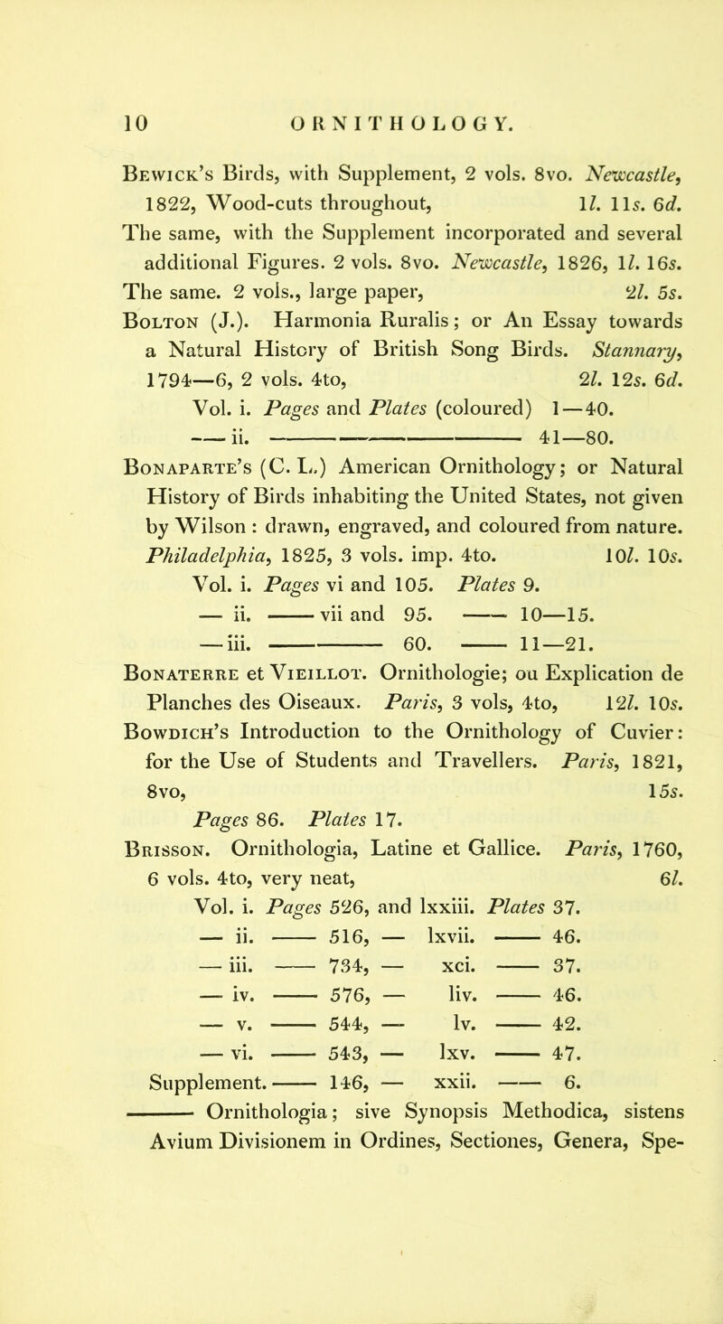 Bewick’s Birds, with Supplement, 2 vols. 8vo. Nexiccastle, 1822, Wood-cuts throughout, 1/. 115. 6d, The same, with the Supplement incorporated and several additional Figures. 2 vols. 8vo. Newcastle, 1826, ll. 165. The same. 2 vols., large paper, 2/. 55. Bolton (J.). Harmonia Ruralis; or An Essay towards a Natural History of British Song Birds. Stannary, 1794^—6, 2 vols. 4to, 21. 125. 6d. Vol. i. Pages and Plates (coloured) 1 — 40. ii. 41—80. Bonaparte’s (C. L.) American Ornithology; or Natural History of Birds inhabiting the United States, not given by Wilson : drawn, engraved, and coloured from nature. Philadelphia, 1825, 3 vols. imp. 4to. 10/. IO5. Vol. i. Pages vi and 105. Plates 9. — ii. vii and 95. 10—15. — iii. — 60. 11—21. Bonaterre et Vieillot. Ornithologie; ou Explication de Planches des Oiseaux. Paris, 3 vols, 4to, 12/. IO5. Bowdich’s Introduction to the Ornithology of Cuvier: for the Use of Students and Travellers. Paris, 1821, 8vo, 155. Pages 86. Plates 17. Brisson. Ornithologia, Latine et Gallice. Paris, 1760, 61. 6 vols. 4to, very neat, Vol. i. Pages 526, and Ixxiii. Plates 37. — ii. 516, Ixvii. 46. — iii. 734, — xci. 37. — iv. 576, — liv. 46. — V. 544, — Iv. 42. — vi. 543, — Ixv. 47. Supplement. 146, — xxii. 6. Ornithologia; sive Synopsis Methodica, sistens Avium Divisionem in Ordines, Sectiones, Genera, Spe-