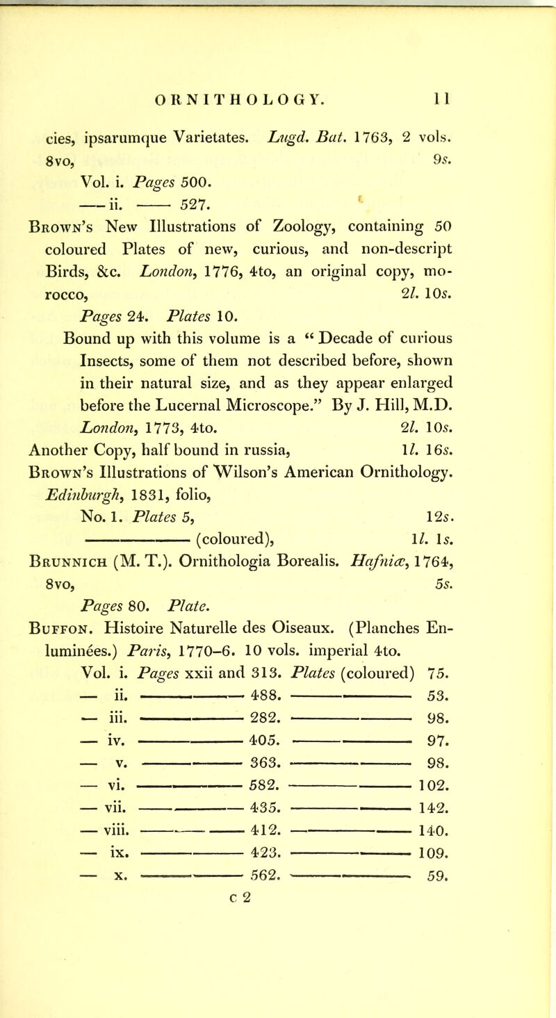cies, ipsarumque Varietates. Lngd. Bat. 1763, 2 vols. 8 VO, 95. Vol. i. Pages 500. ii. 527. Brown’s New Illustrations of Zoology, containing 50 coloured Plates of new, curious, and non-descript Birds, &c. London^ 1776, 4to, an original copy, mo- rocco, 2/. 105. Pages 24. Plates 10. Bound up with this volume is a “ Decade of curious Insects, some of them not described before, shown in their natural size, and as they appear enlarged before the Lucernal Microscope.” By J. Hill, M.D. London^ 1773, 4to. 21. 105. Another Copy, half bound in russia, \l. 165. Brown’s Illustrations of Wilson’s American Ornithology. Edinburgh, 1831, folio. No. 1. Plates 5, 125. (coloured), 1/. I5. Brunnich (M. T.). Ornithologia Borealis. Hafnice, 1764, 8 VO, 55. Pages 80. Plate. Buffon. Histoire Naturelle des Oiseaux. (Planches En- luminees.) Paris, 1770-6. 10 vols. imperial 4to. Vol. i. Pages xxii and 313. Plates (coloured) 75. _ ii. 488. — 53. — hi. 282. 98. — iv. 405. 97. — V. 363. 98. _ vi. 582. 102. — vii. 435. 142. — viii. 412. 140. — ix. 423. — 109. — 562. 59. c 2 X.