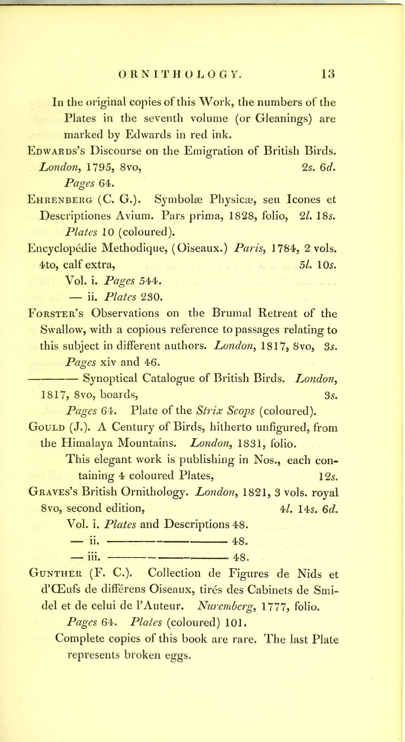 In the original copies of this Work, the numbers of the Plates in the seventh volume (or Gleanings) are marked by Edwards in red ink. Edwards’s Discourse on the Emigration of British Birds. London, 1795, 8vo, 2s. 6d. Pages 64. Ehrenberg (C. G.). Symbolse Physicge, sen leones et Descriptiones Avium. Pars prima, 1828, folio, 21. 185. Plates 10 (coloured). Encyclopedie Methodique, (Oiseaux.) Paris, 1784, 2 vols. 4to, calf extra, 5/. 105. Vol. i. Pages 544. — ii. Plates 230. Forster’s Observations on the Brumal Retreat of the Swallow, with a copious reference to passages relating to this subject in different authors. London, 1817j 8vo, 3s. Pages xiv and 46. Synoptical Catalogue of British Birds. London, 1817? 8VO, boards, 35. Pages 64. Plate of the Stydoc Scops (coloured). Gould (J.). A Century of Birds, hitherto unfigured, from the Himalaya Mountains. London, 1831, folio. This elegant work is publishing in Nos., each con- taining 4 coloured Plates, 125. Graves’s British Ornithology. London, 1821, 3 vols. royal 8VO, second edition, 4/. 145. 6d. Vol. i. Plates and Descriptions 48. — ii. 48. — hi. 48. Gunther (F. C.). Collection de Figures de Nids et d’CEufs de differens Oiseaux, tires des Cabinets de Smi- del et de celui de 1’Auteur. Nuremberg, 1777, folio. Pages 64. Plates (coloured) 101. Complete copies of this book are rare. The last Plate represents broken eggs.